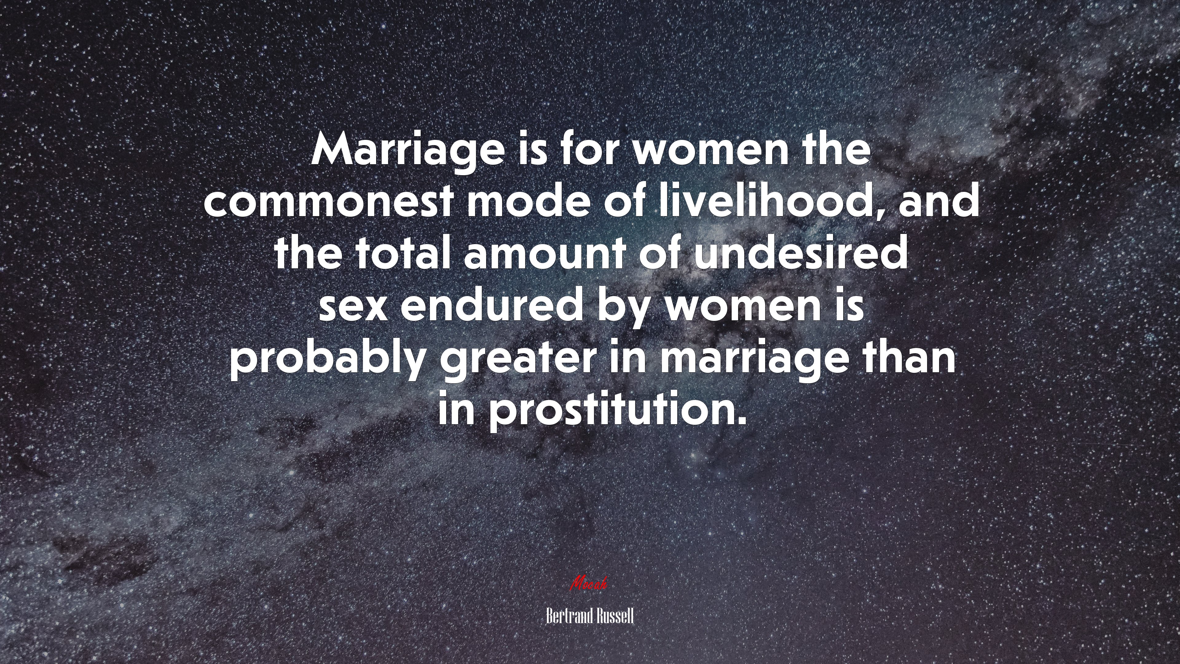 Marriage is for women the commonest mode of livelihood, and the total amount of undesired sex endured by women is probably greater in marriage than in prostitution. | Bertrand Russell quote HD Wallpaper