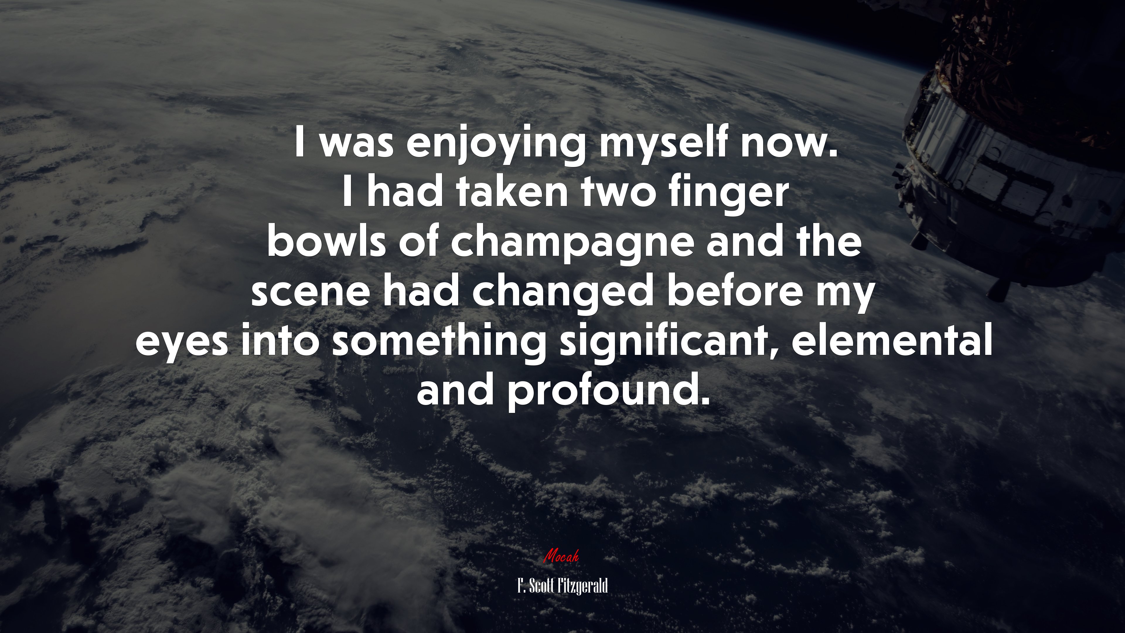 I was enjoying myself now. I had taken two finger bowls of champagne and the scene had changed before my eyes into something significant, elemental and profound. | F. Scott Fitzgerald quote HD Wallpaper