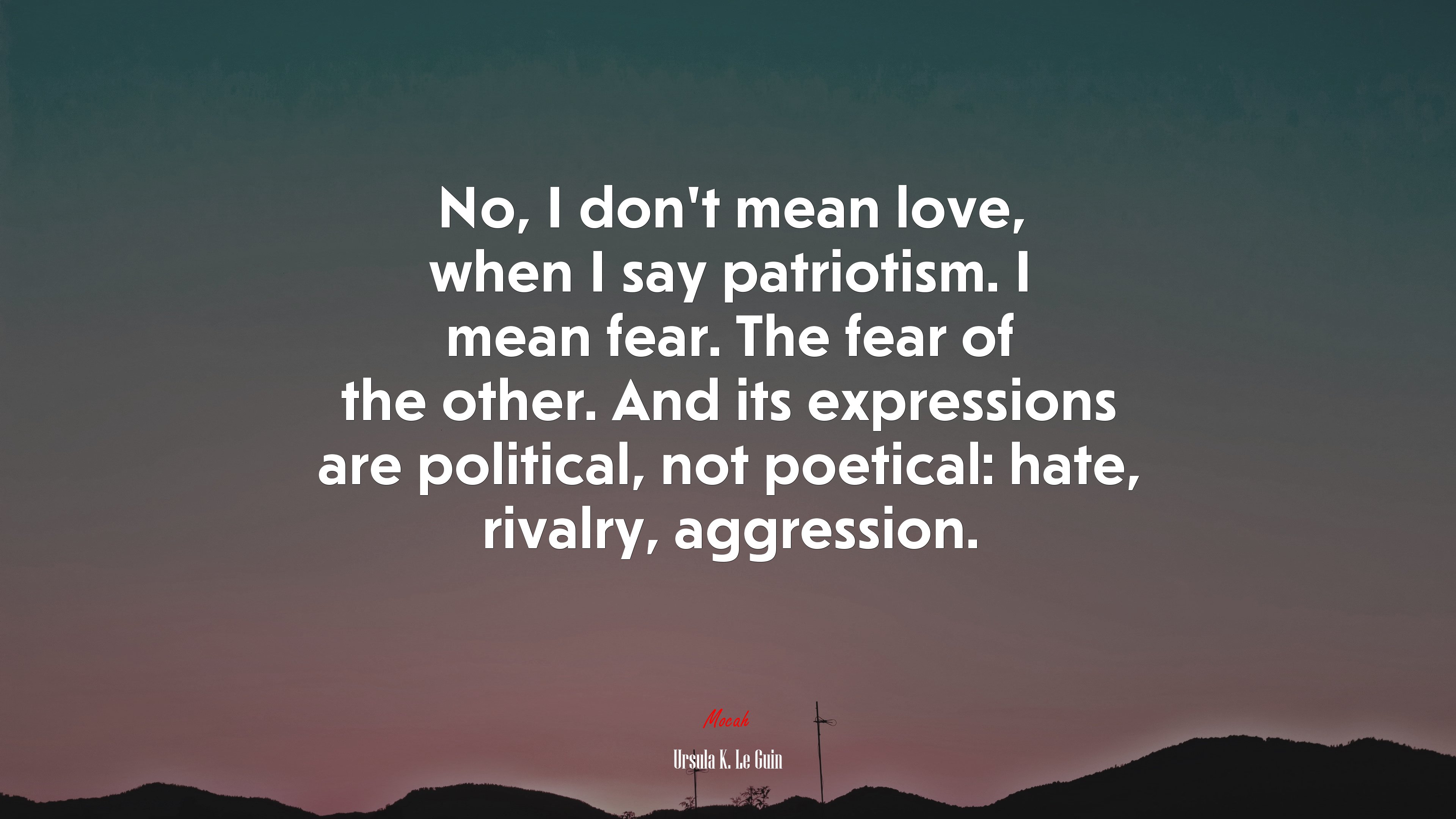 No, I don’t mean love, when I say patriotism. I mean fear. The fear of the other. And its expressions are political, not poetical: hate, rivalry, aggression. | Ursula K. Le Guin quote HD Wallpaper