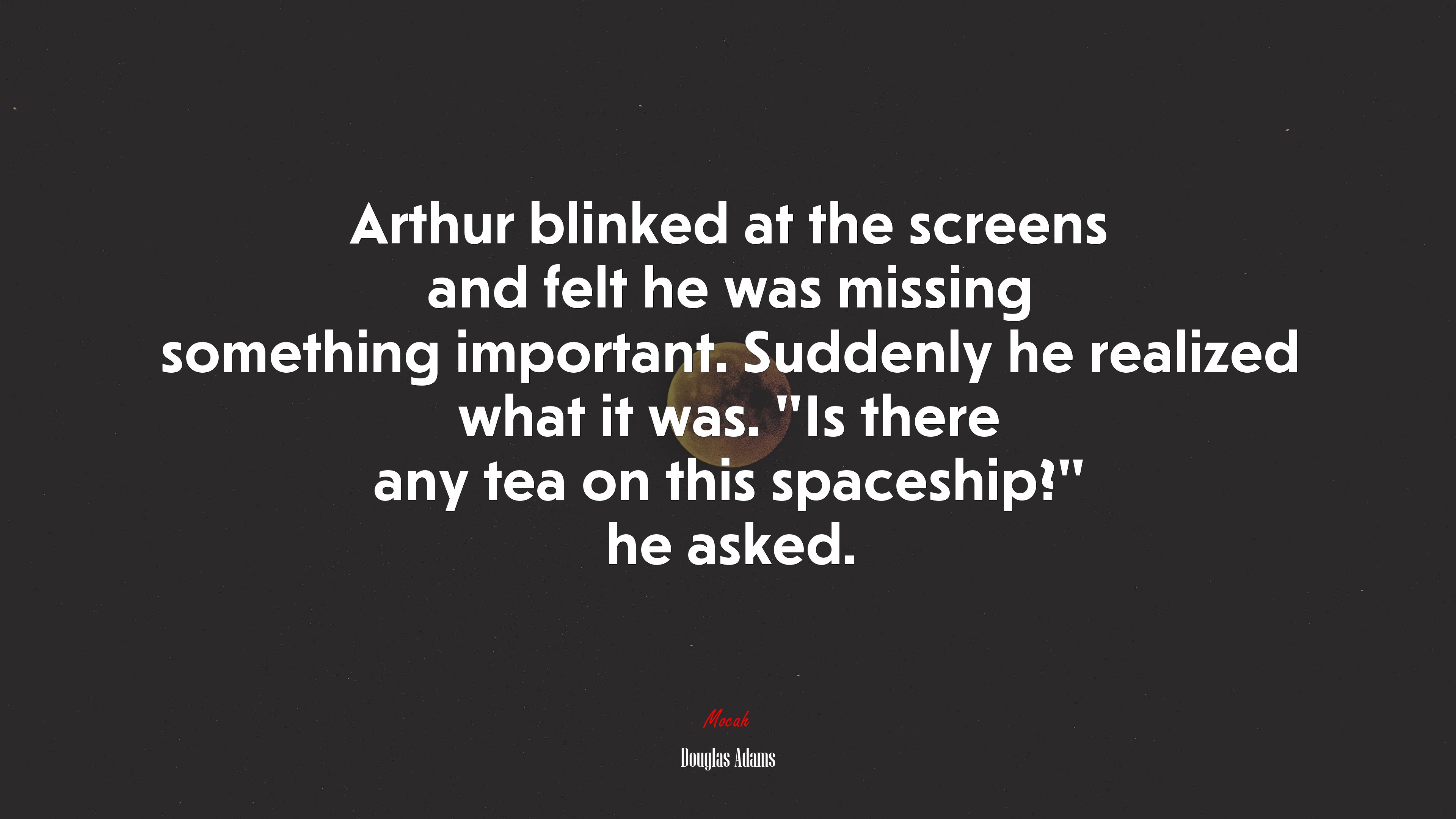 Arthur blinked at the screens and felt he was missing something important. Suddenly he realized what it was. “Is there any tea on this spaceship?” he asked. | Douglas Adams quote HD Wallpaper