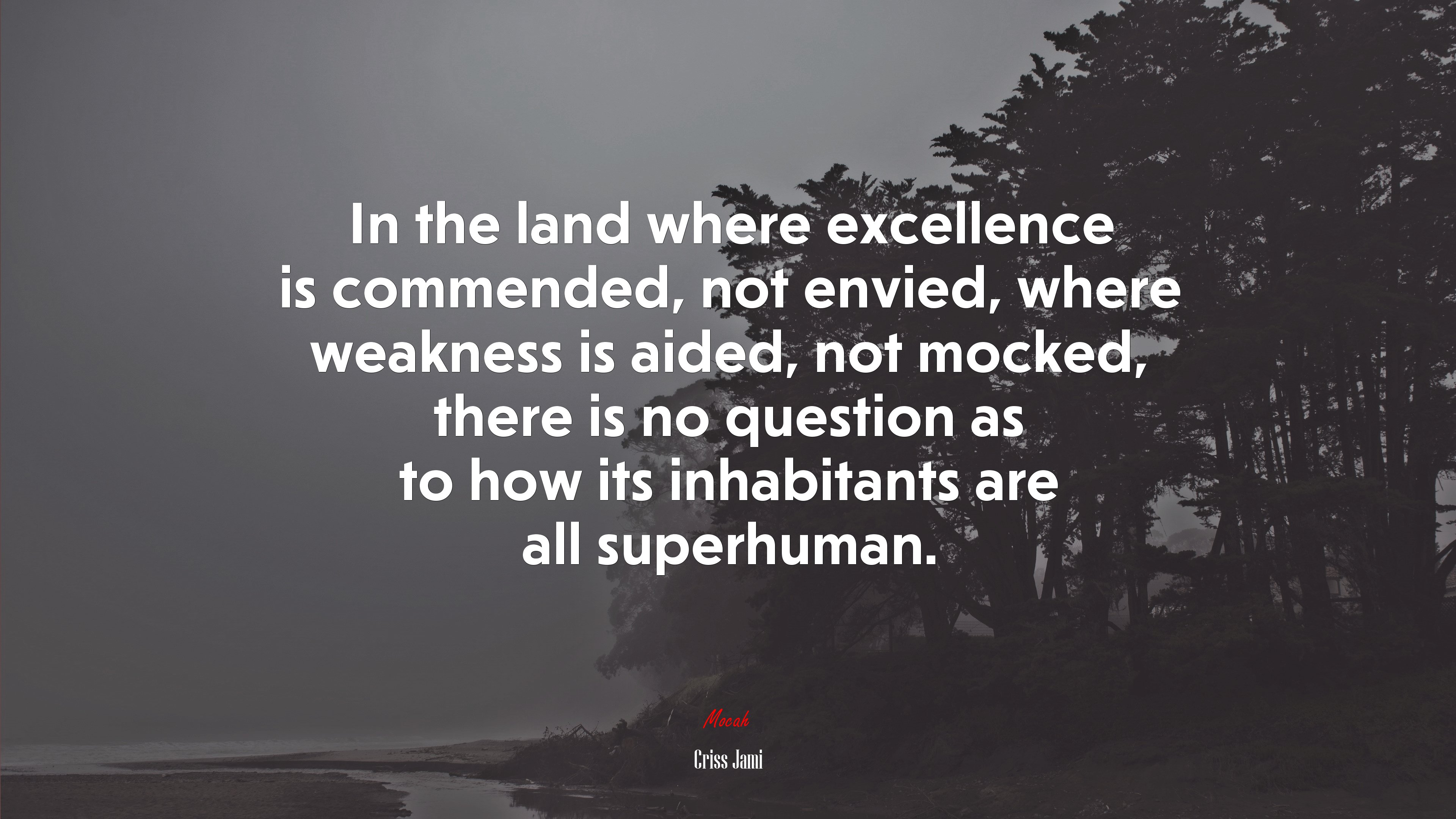 In the land where excellence is commended, not envied, where weakness is aided, not mocked, there is no question as to how its inhabitants are all superhuman. | Criss Jami quote HD Wallpaper