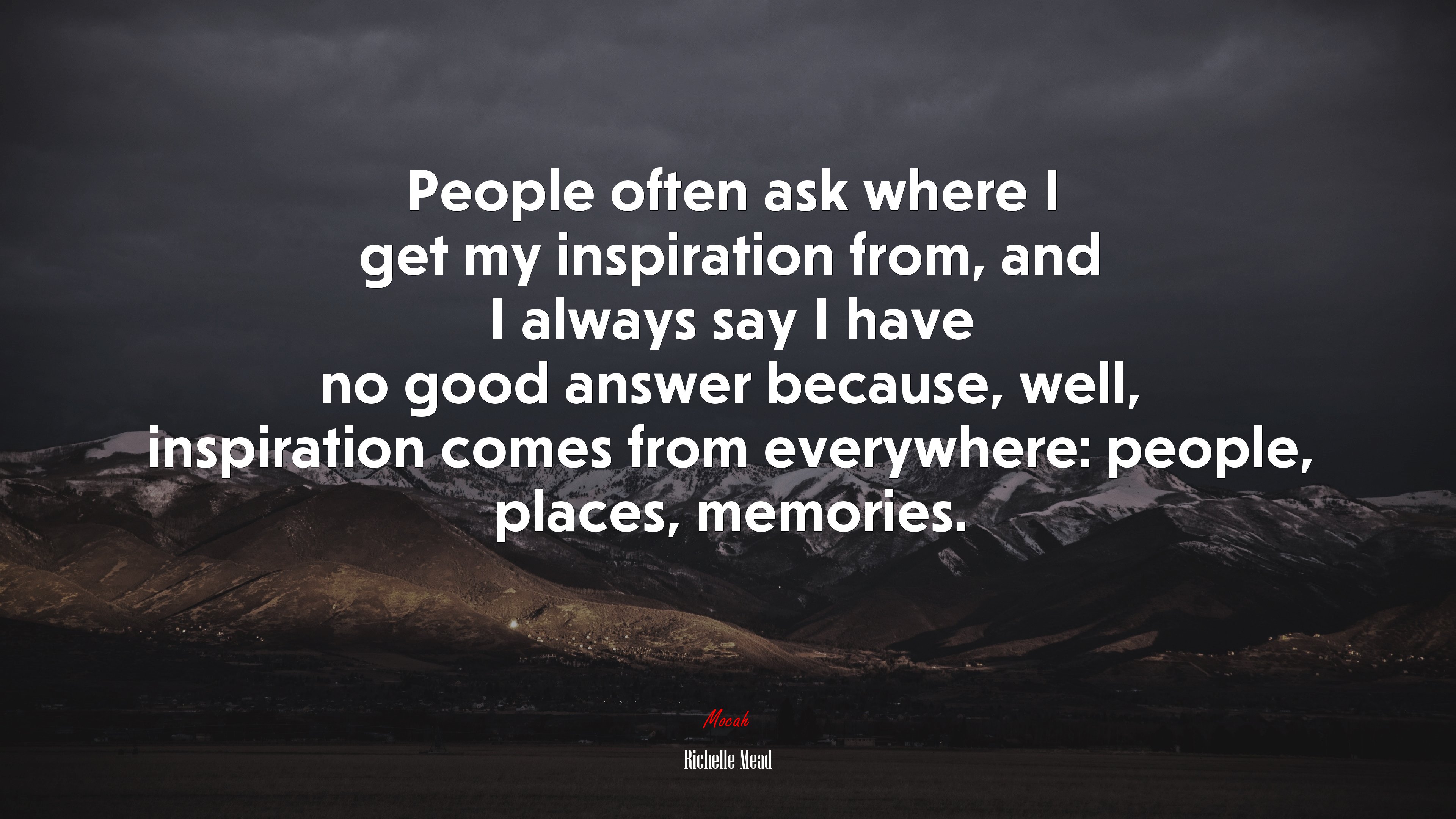 People often ask where I get my inspiration from, and I always say I have no good answer because, well, inspiration comes from everywhere: people, places, memories. | Richelle Mead quote HD Wallpaper