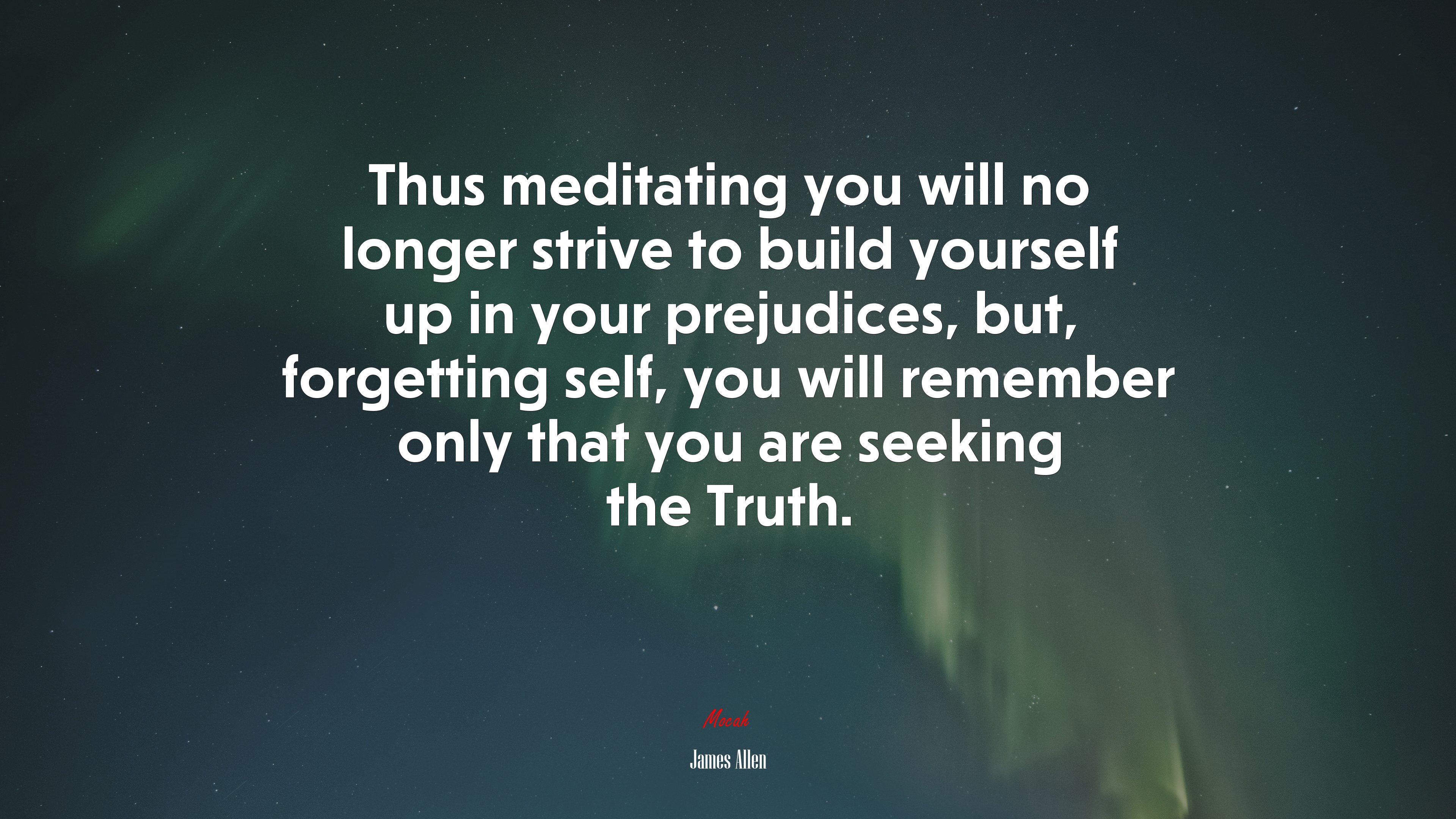 Thus meditating you will no longer strive to build yourself up in your prejudices, but, forgetting self, you will remember only that you are seeking the Truth. | James Allen quote HD Wallpaper