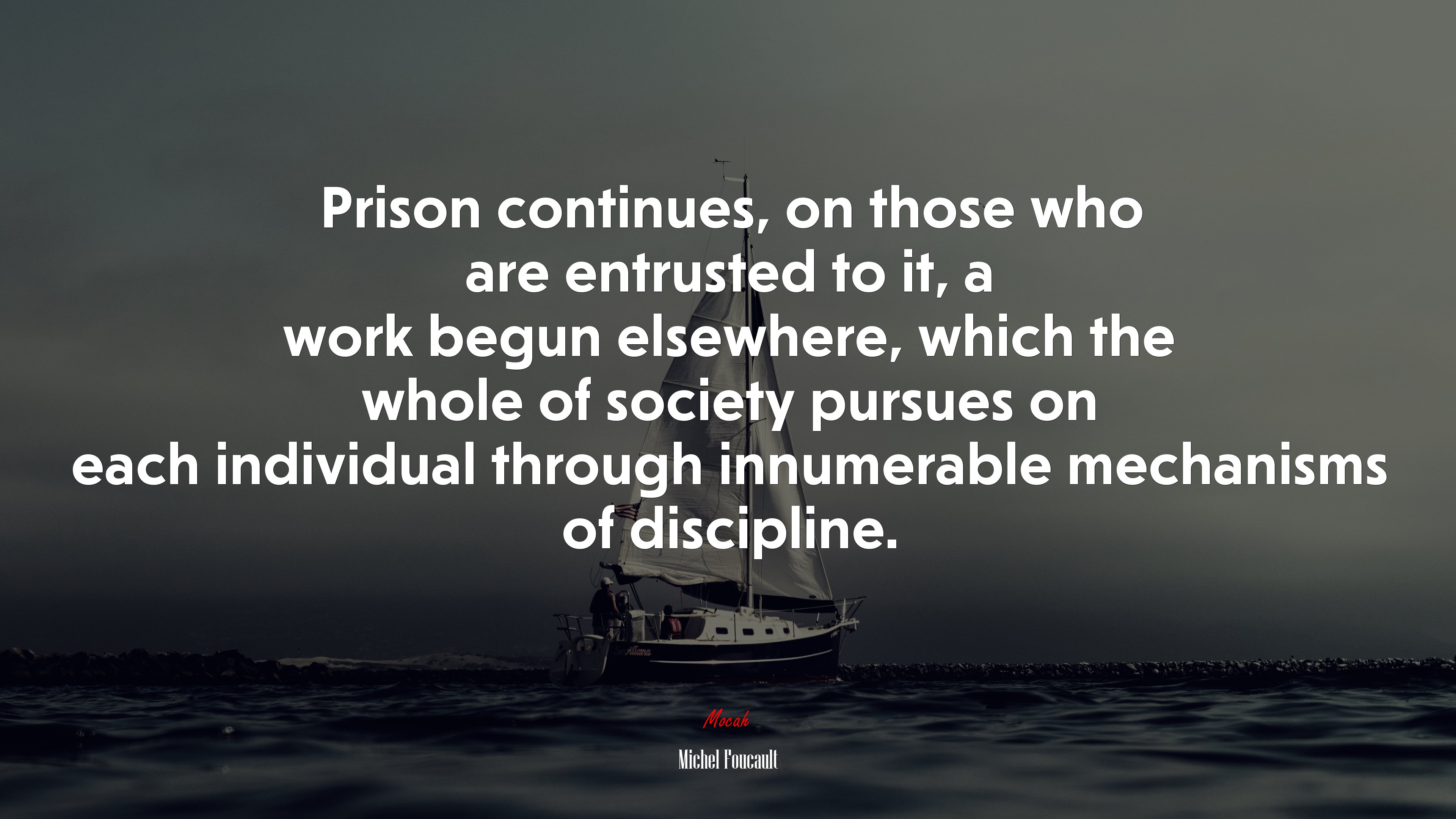 Prison continues, on those who are entrusted to it, a work begun elsewhere, which the whole of society pursues on each individual through innumerable mechanisms of discipline. | Michel Foucault quote HD Wallpaper