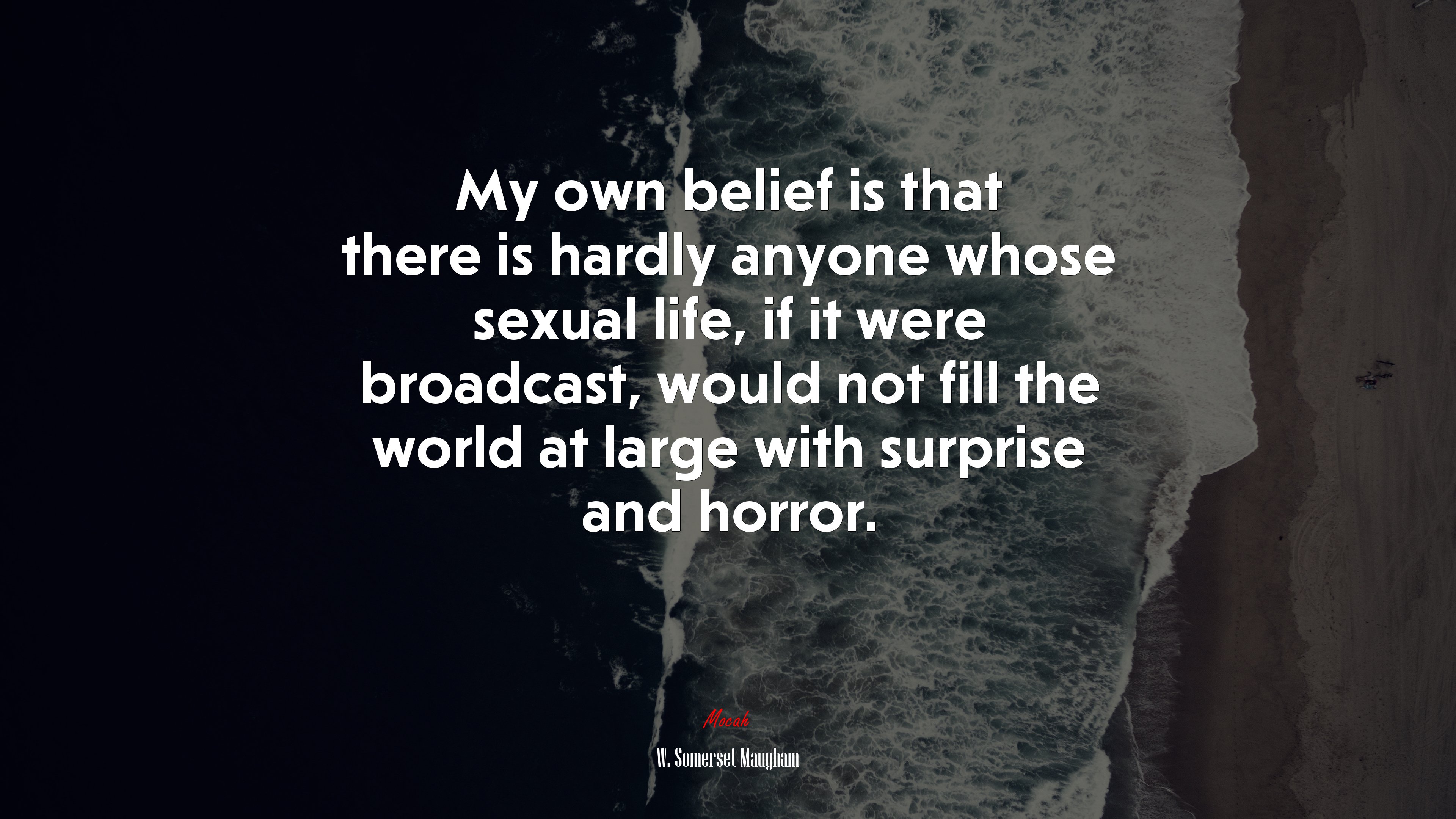 My own belief is that there is hardly anyone whose sexual life, if it were broadcast, would not fill the world at large with surprise and horror. | W. Somerset Maugham quote HD Wallpaper