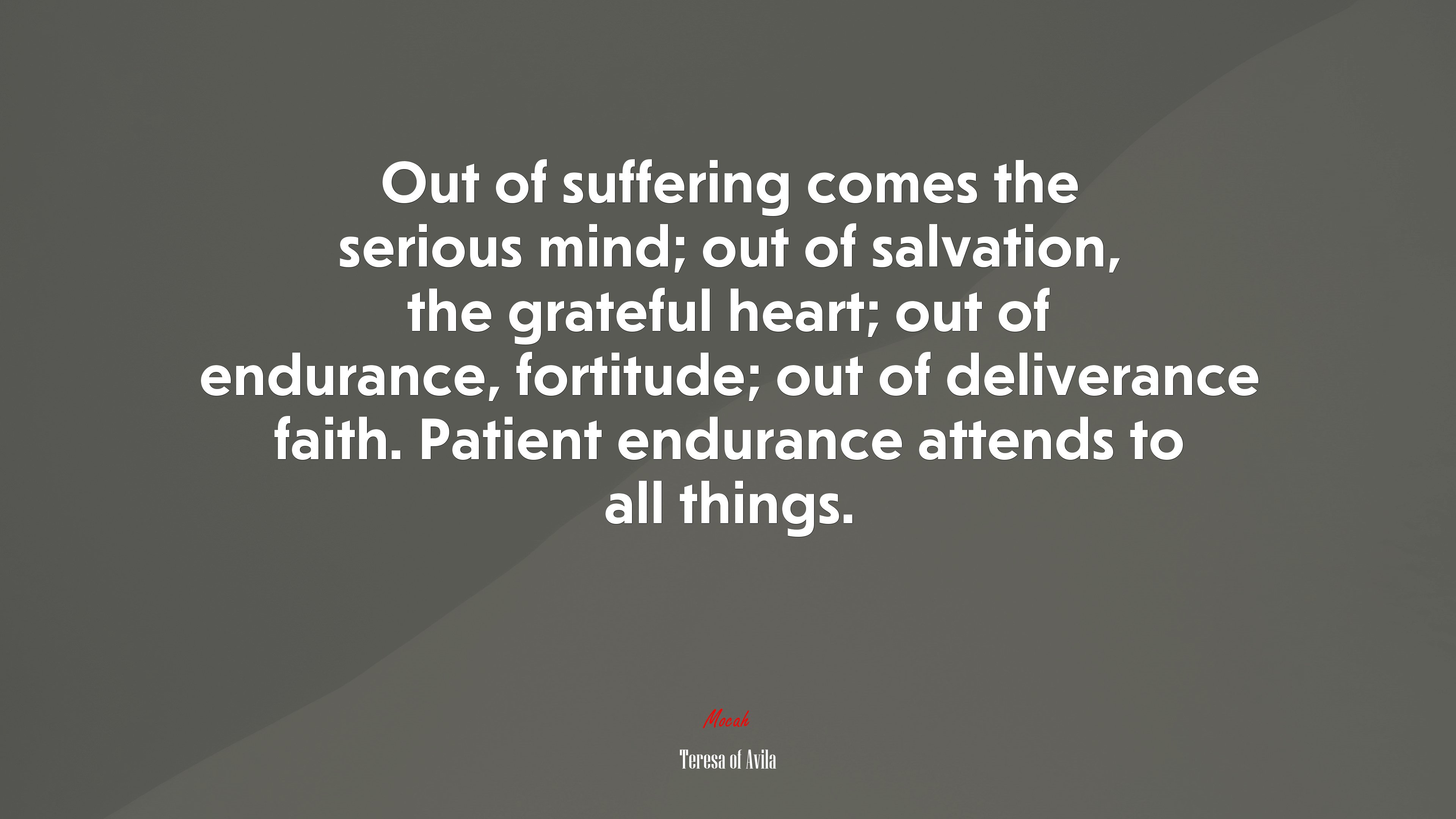 Out of suffering comes the serious mind; out of salvation, the grateful heart; out of endurance, fortitude; out of deliverance faith. Patient endurance attends to all things. | Teresa of Ávila quote HD Wallpaper