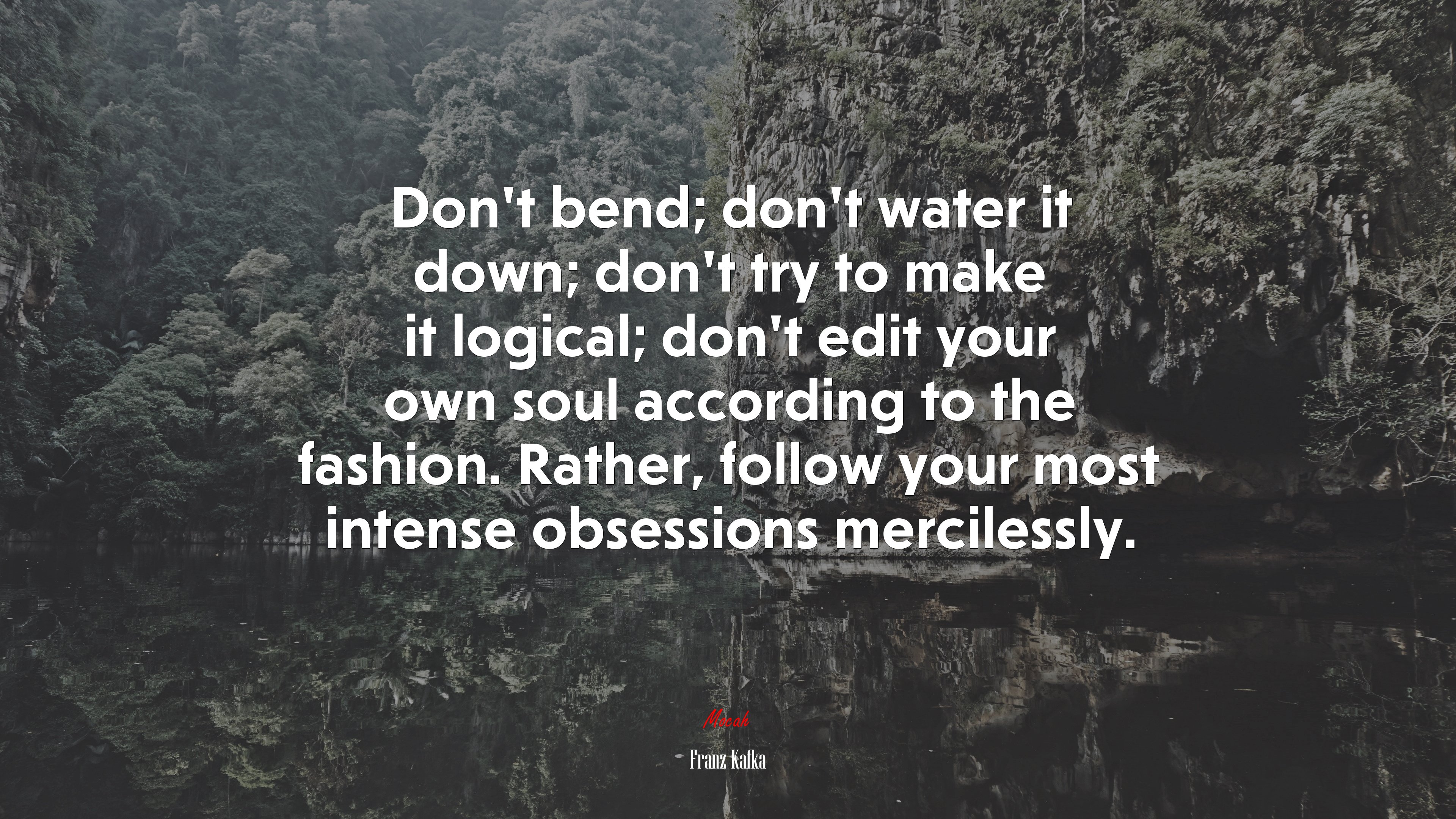 Don’t bend; don’t water it down; don’t try to make it logical; don’t edit your own soul according to the fashion. Rather, follow your most intense obsessions mercilessly. | Franz Kafka quote HD Wallpaper