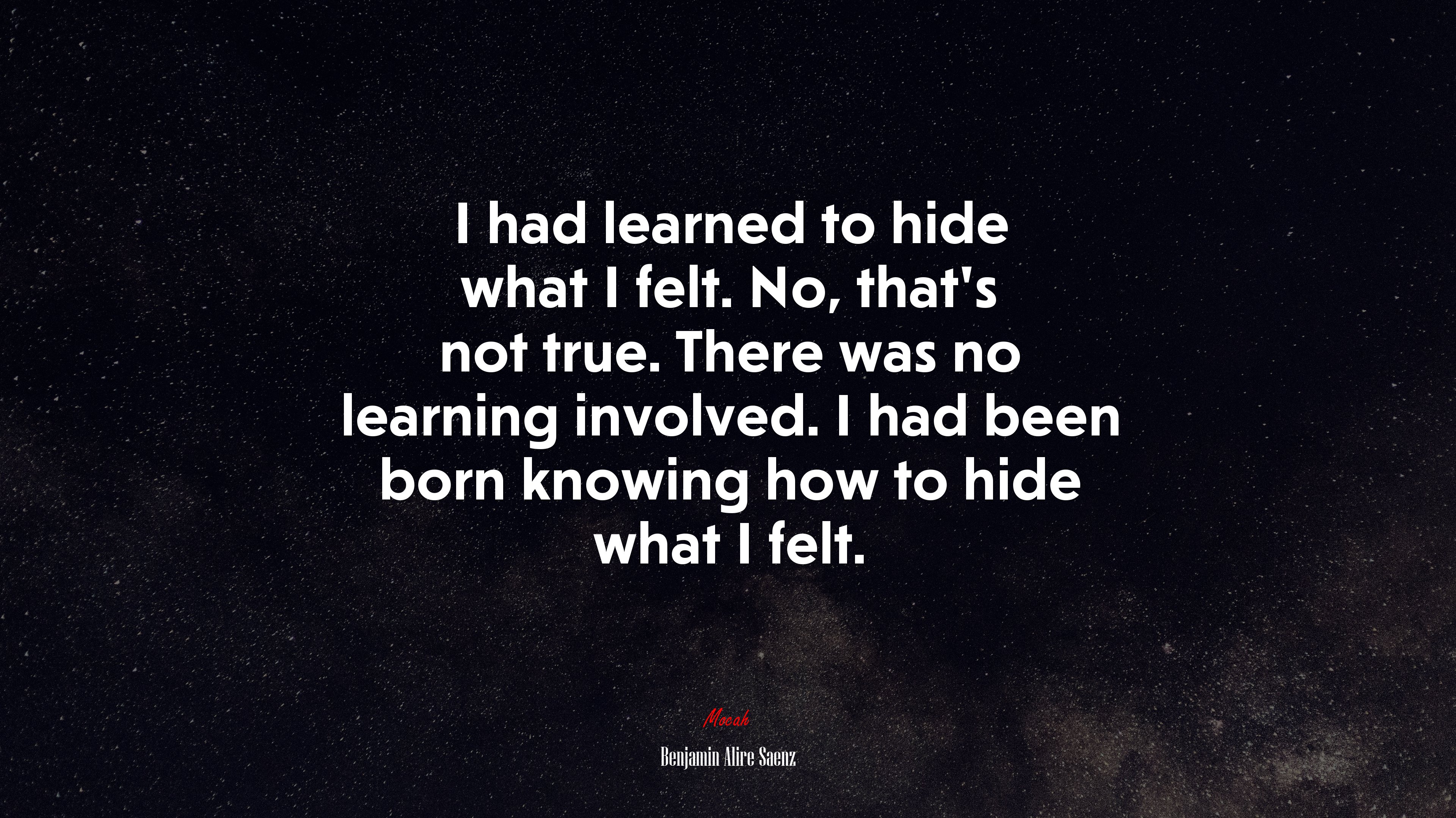 I had learned to hide what I felt. No, that’s not true. There was no learning involved. I had been born knowing how to hide what I felt. | Benjamin Alire Sáenz quote HD Wallpaper