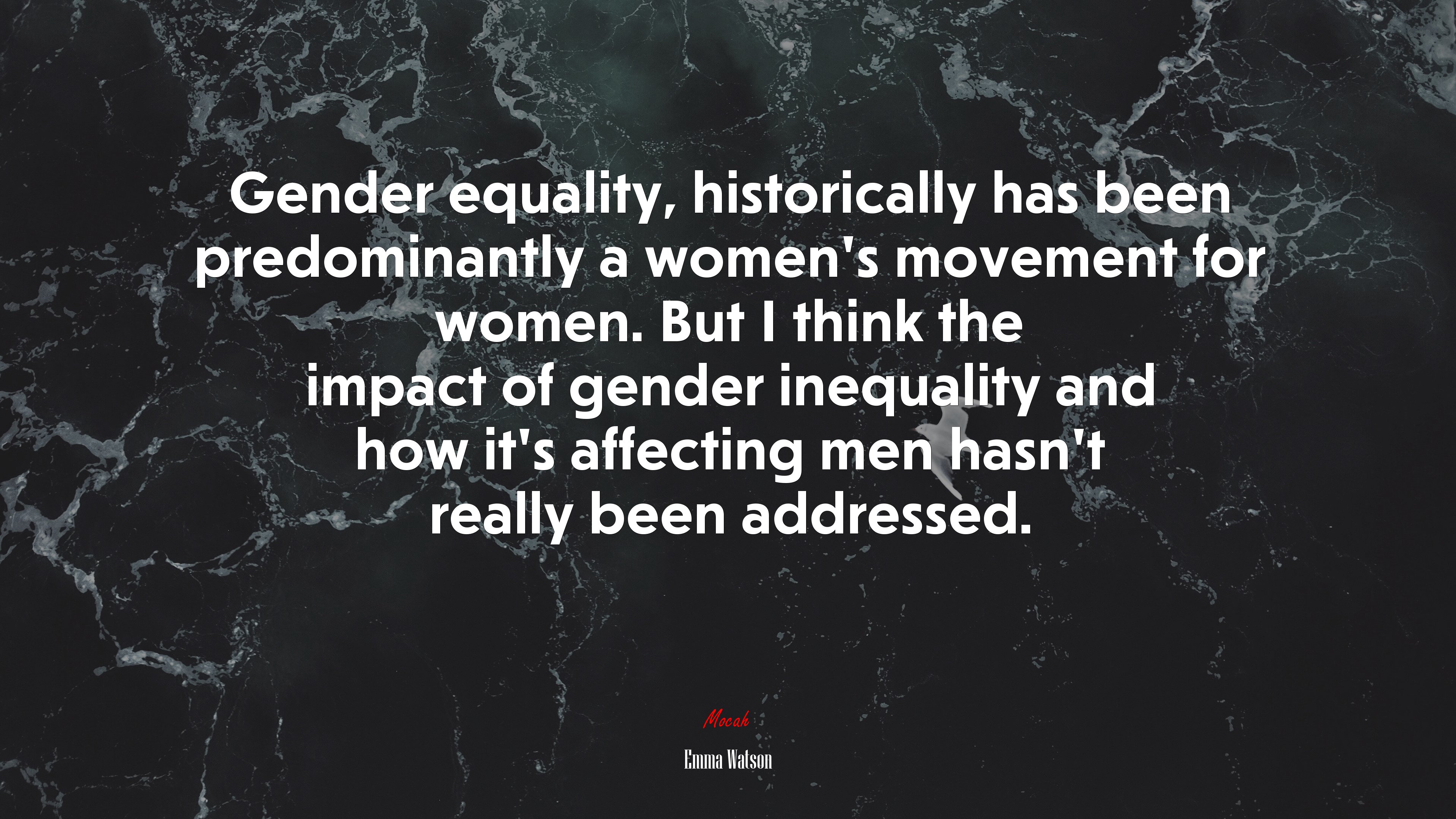 Gender equality, historically has been predominantly a women’s movement for women. But I think the impact of gender inequality and how it’s affecting men hasn’t really been addressed. | Emma Watson quote HD Wallpaper