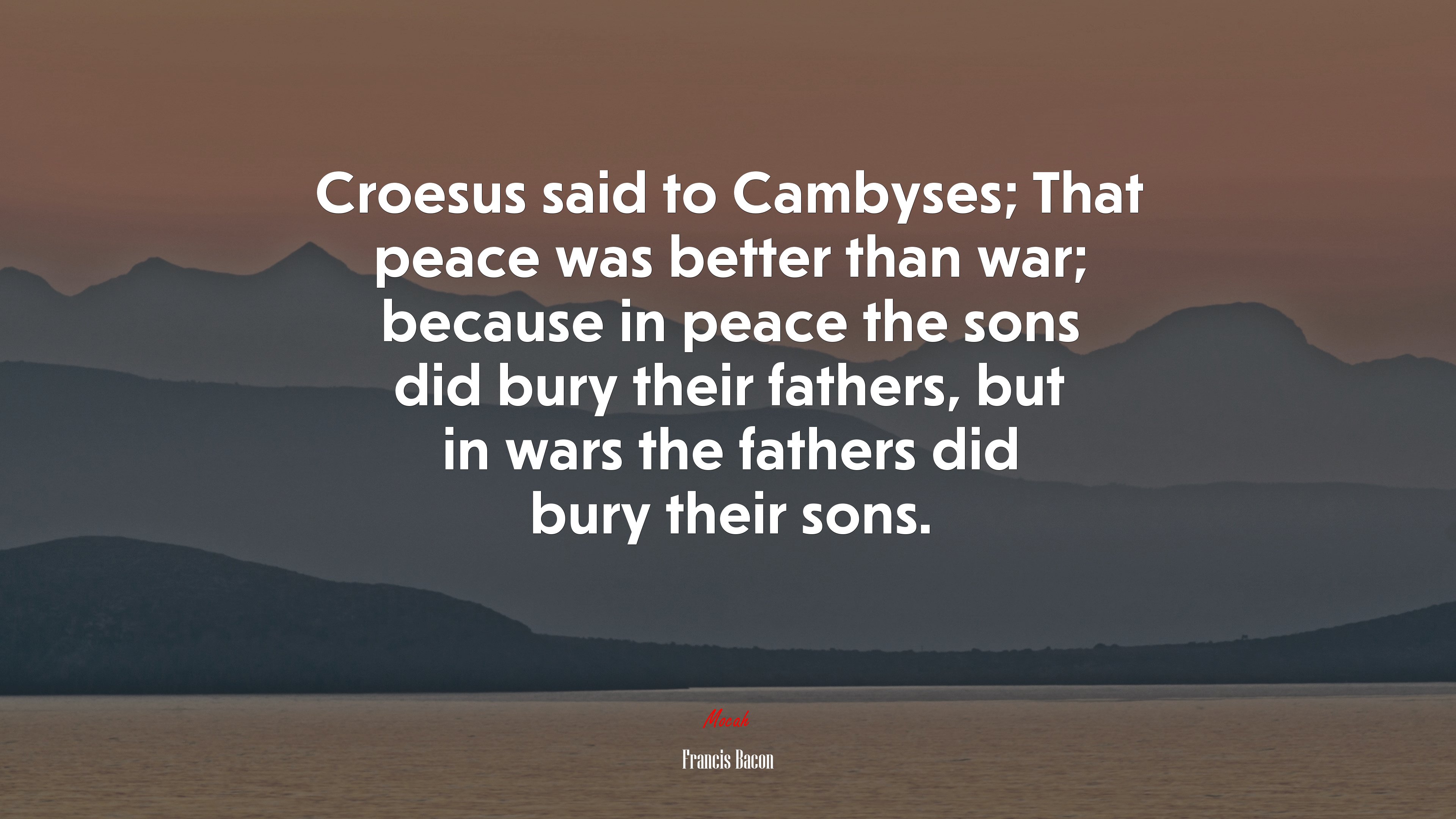 Croesus said to Cambyses; That peace was better than war; because in peace the sons did bury their fathers, but in wars the fathers did bury their sons. | Francis Bacon quote HD Wallpaper