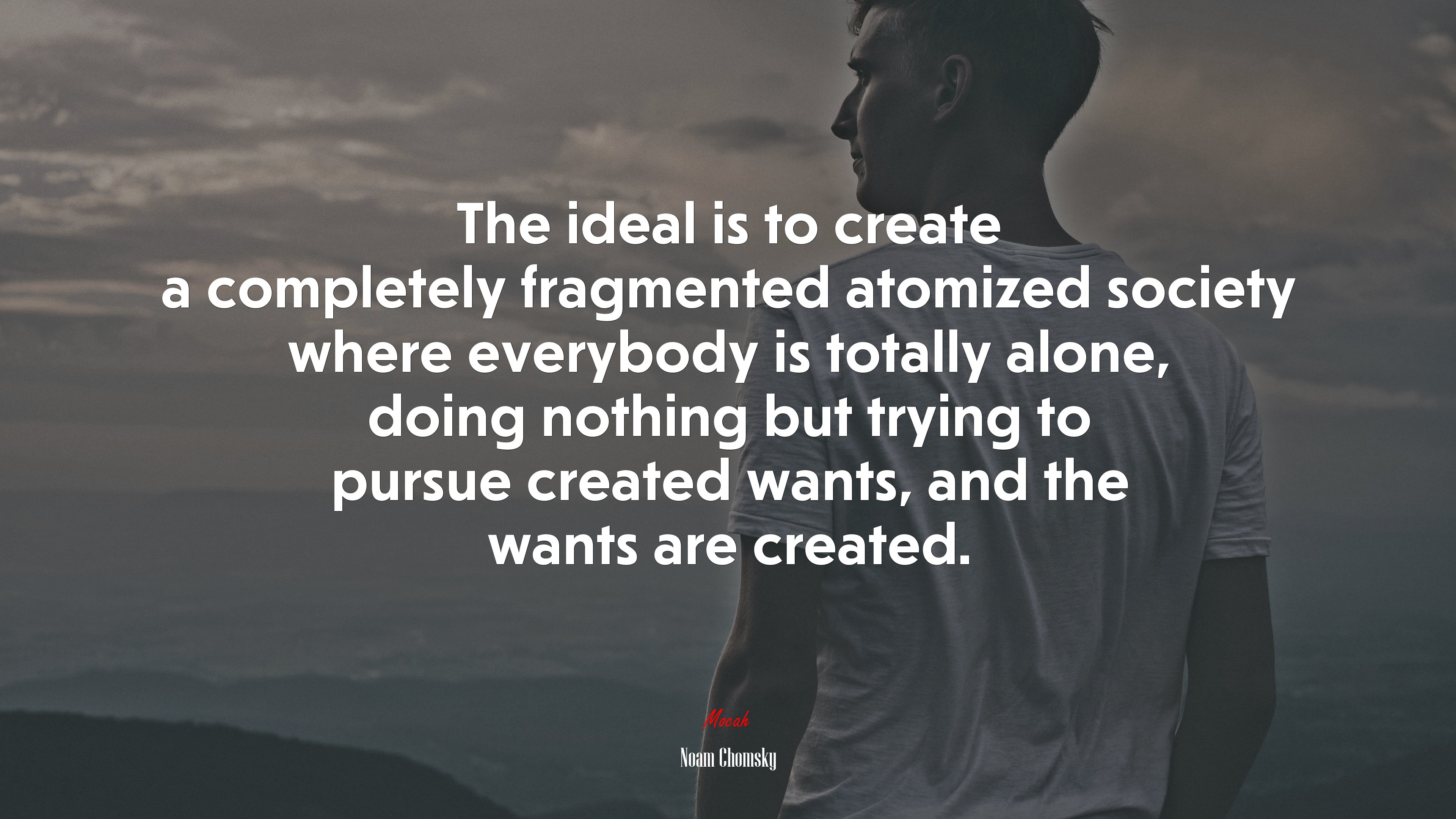 The ideal is to create a completely fragmented atomized society where everybody is totally alone, doing nothing but trying to pursue created wants, and the wants are created. | Noam Chomsky quote HD Wallpaper