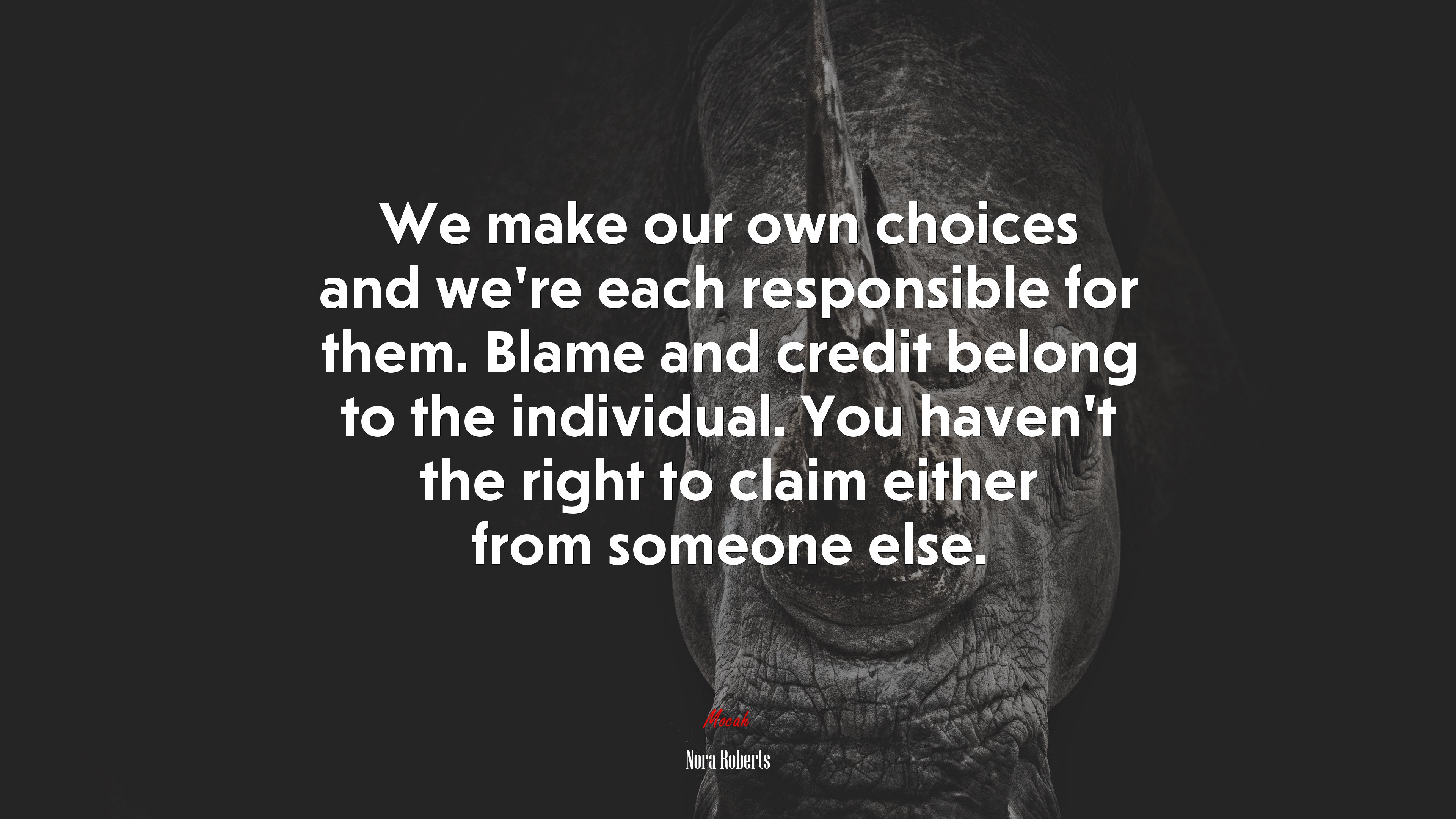 We make our own choices and we’re each responsible for them. Blame and credit belong to the individual. You haven’t the right to claim either from someone else. | Nora Roberts quote HD Wallpaper