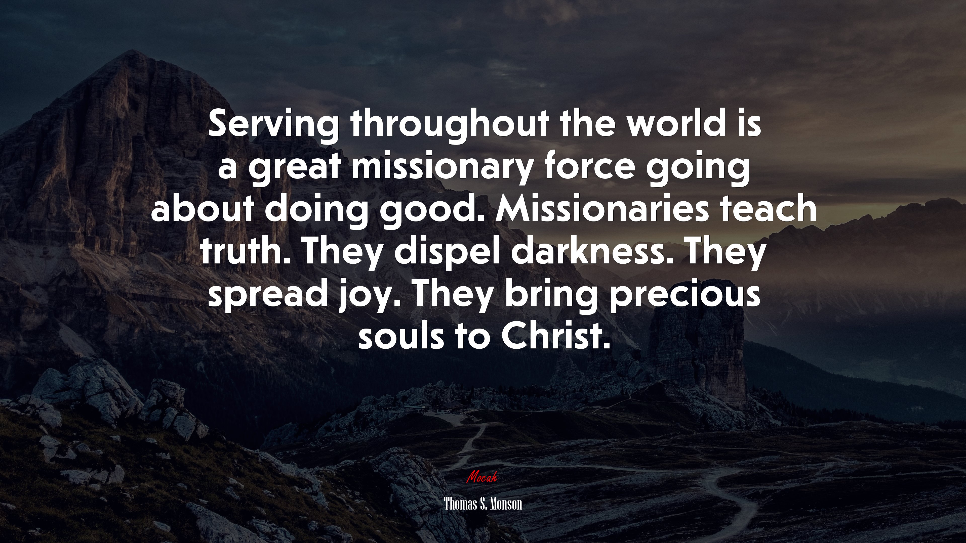 Serving throughout the world is a great missionary force going about doing good. Missionaries teach truth. They dispel darkness. They spread joy. They bring precious souls to Christ. | Thomas S. Monson quote HD Wallpaper