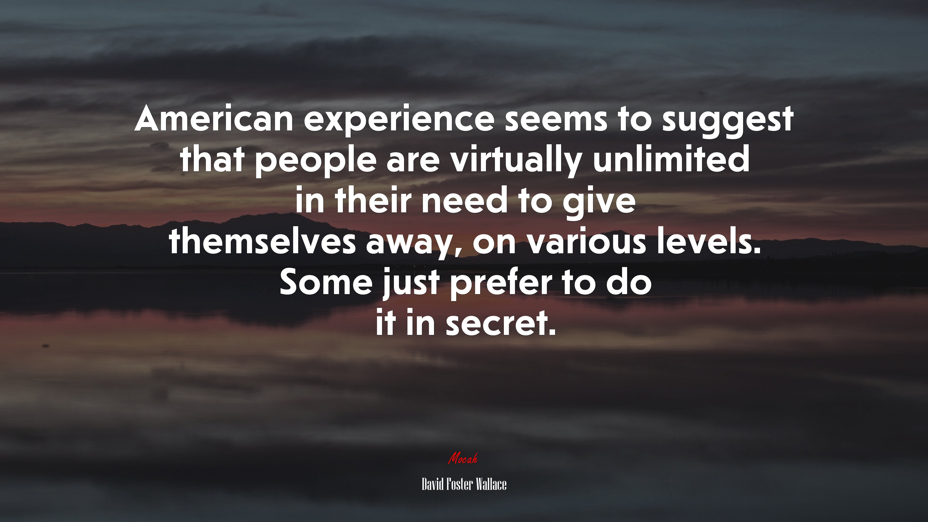 American experience seems to suggest that people are virtually unlimited in their need to give themselves away, on various levels. Some just prefer to do it in secret. | David Foster Wallace quote HD Wallpaper