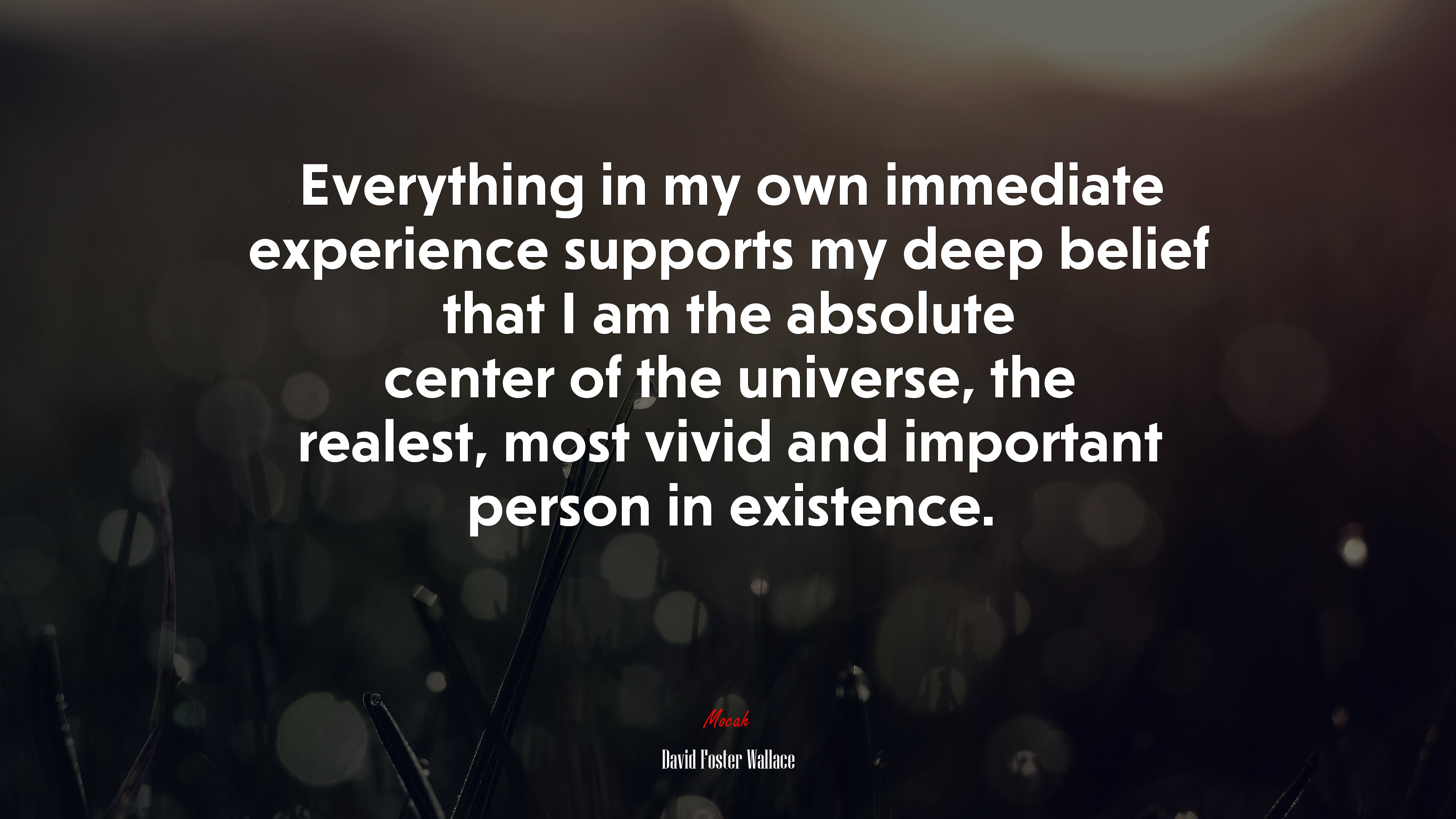 Everything in my own immediate experience supports my deep belief that I am the absolute center of the universe, the realest, most vivid and important person in existence. | David Foster Wallace quote HD Wallpaper