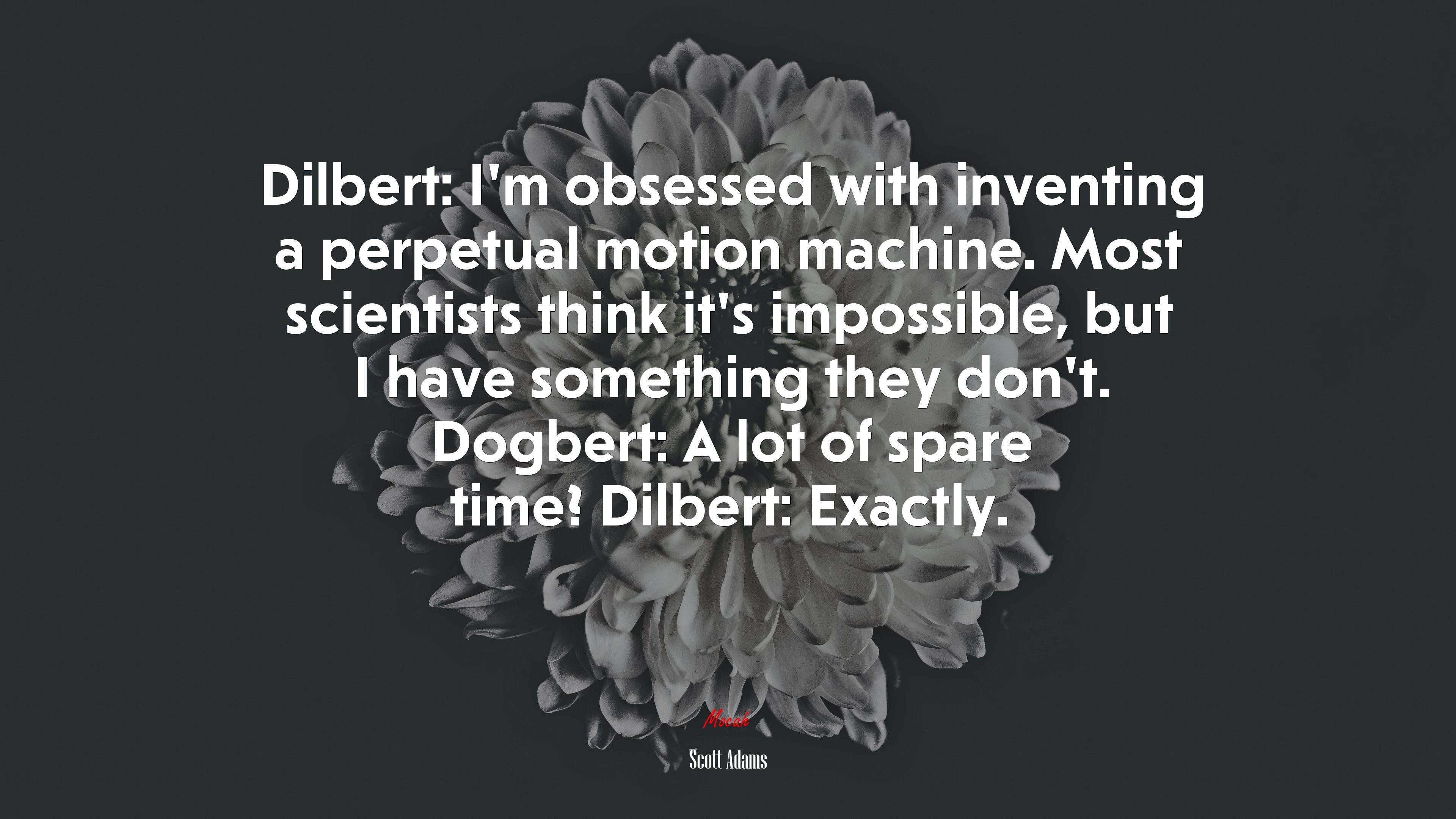 Dilbert: I’m obsessed with inventing a perpetual motion machine. Most scientists think it’s impossible, but I have something they don’t. Dogbert: A lot of spare time? Dilbert: Exactly. | Scott Adams quote HD Wallpaper
