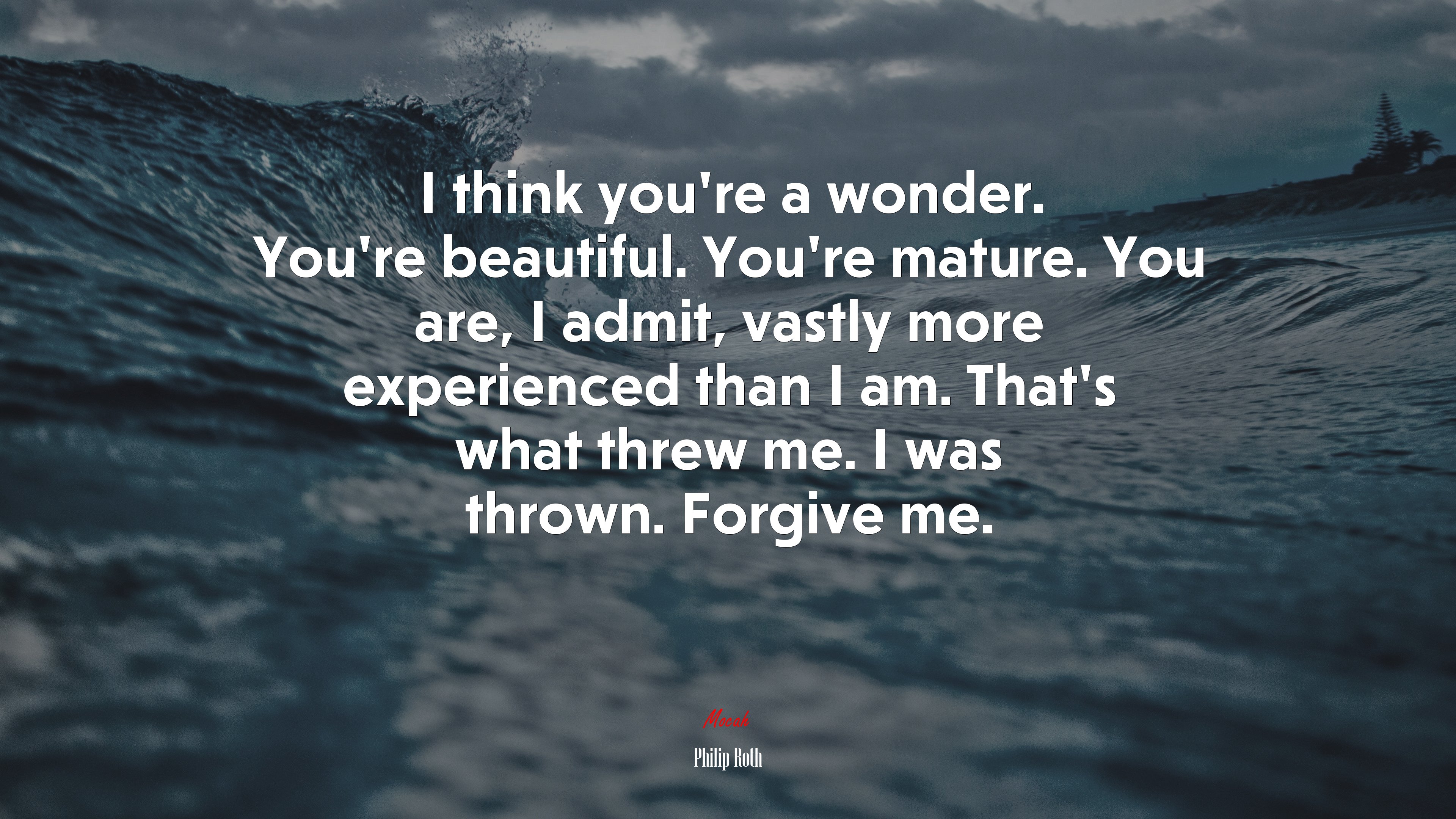 I think you’re a wonder. You’re beautiful. You’re mature. You are, I admit, vastly more experienced than I am. That’s what threw me. I was thrown. Forgive me. | Philip Roth quote HD Wallpaper