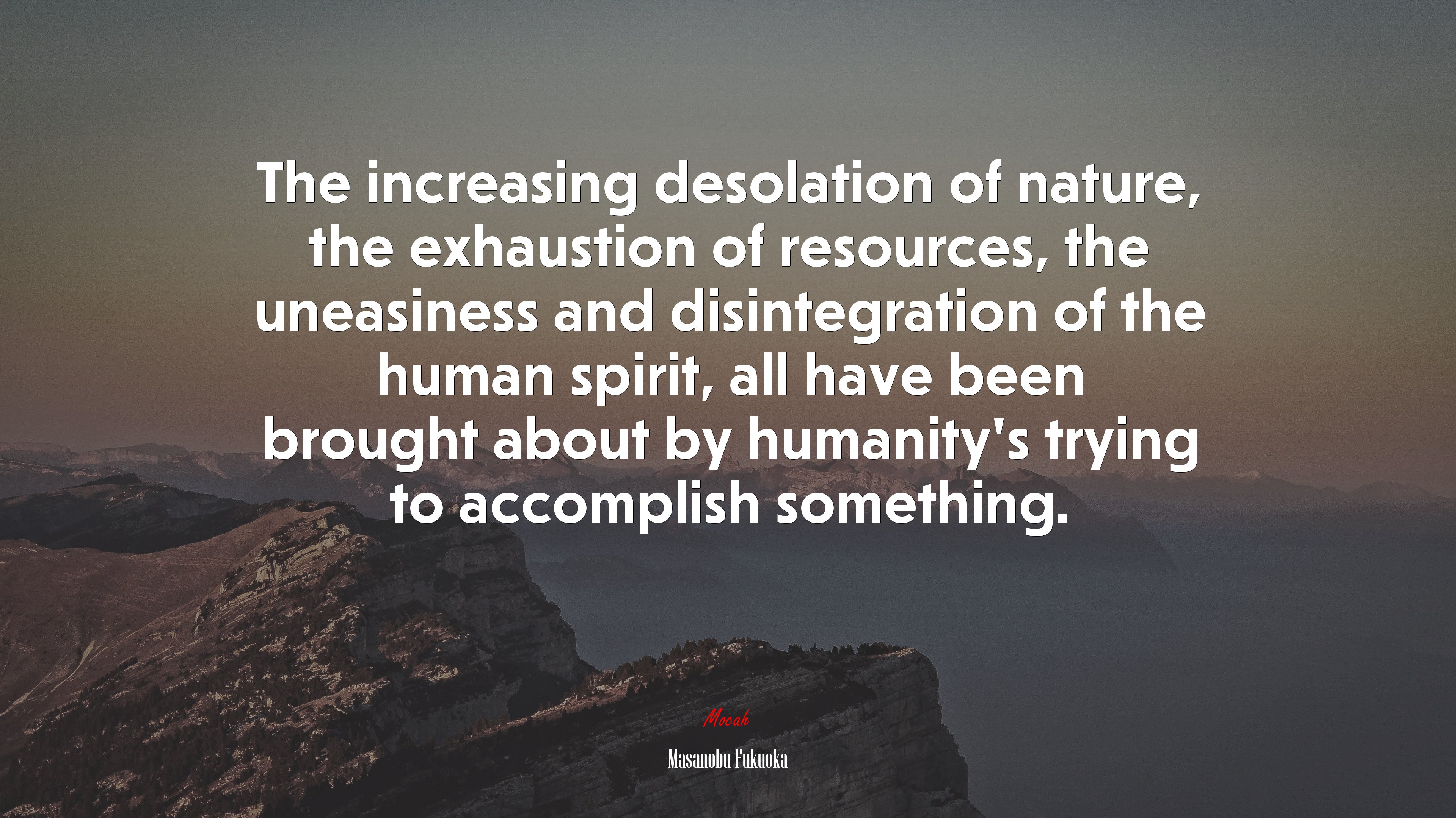 The increasing desolation of nature, the exhaustion of resources, the uneasiness and disintegration of the human spirit, all have been brought about by humanity’s trying to accomplish something. | Masanobu Fukuoka quote HD Wallpaper