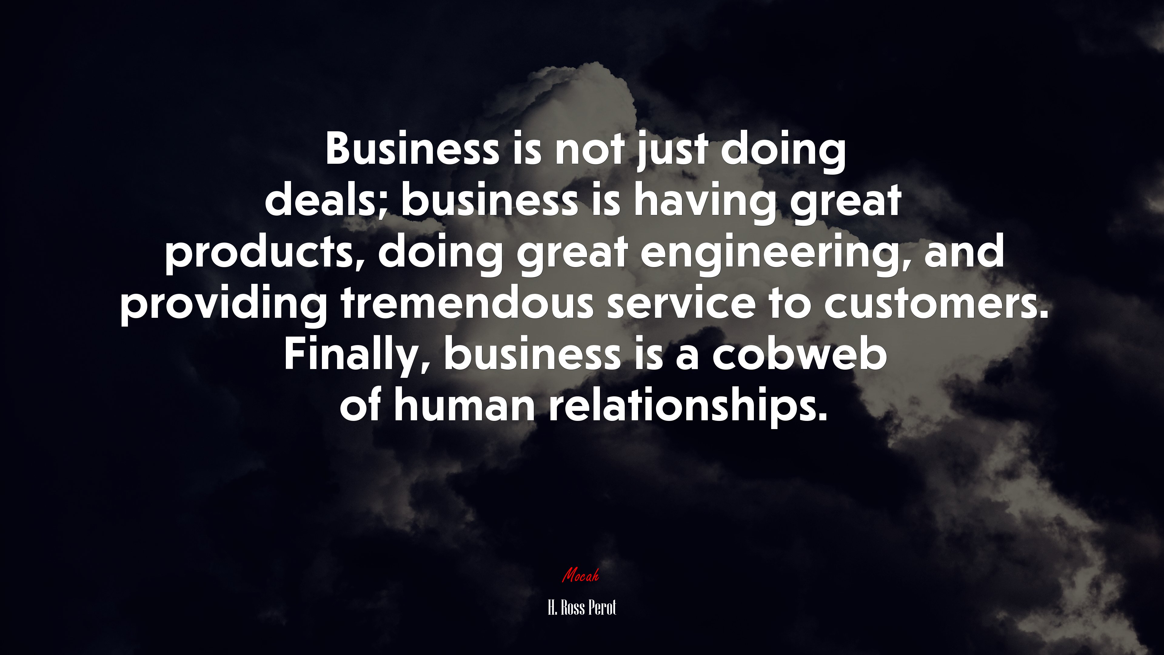 Business is not just doing deals; business is having great products, doing great engineering, and providing tremendous service to customers. Finally, business is a cobweb of human relationships. | H. Ross Perot quote HD Wallpaper