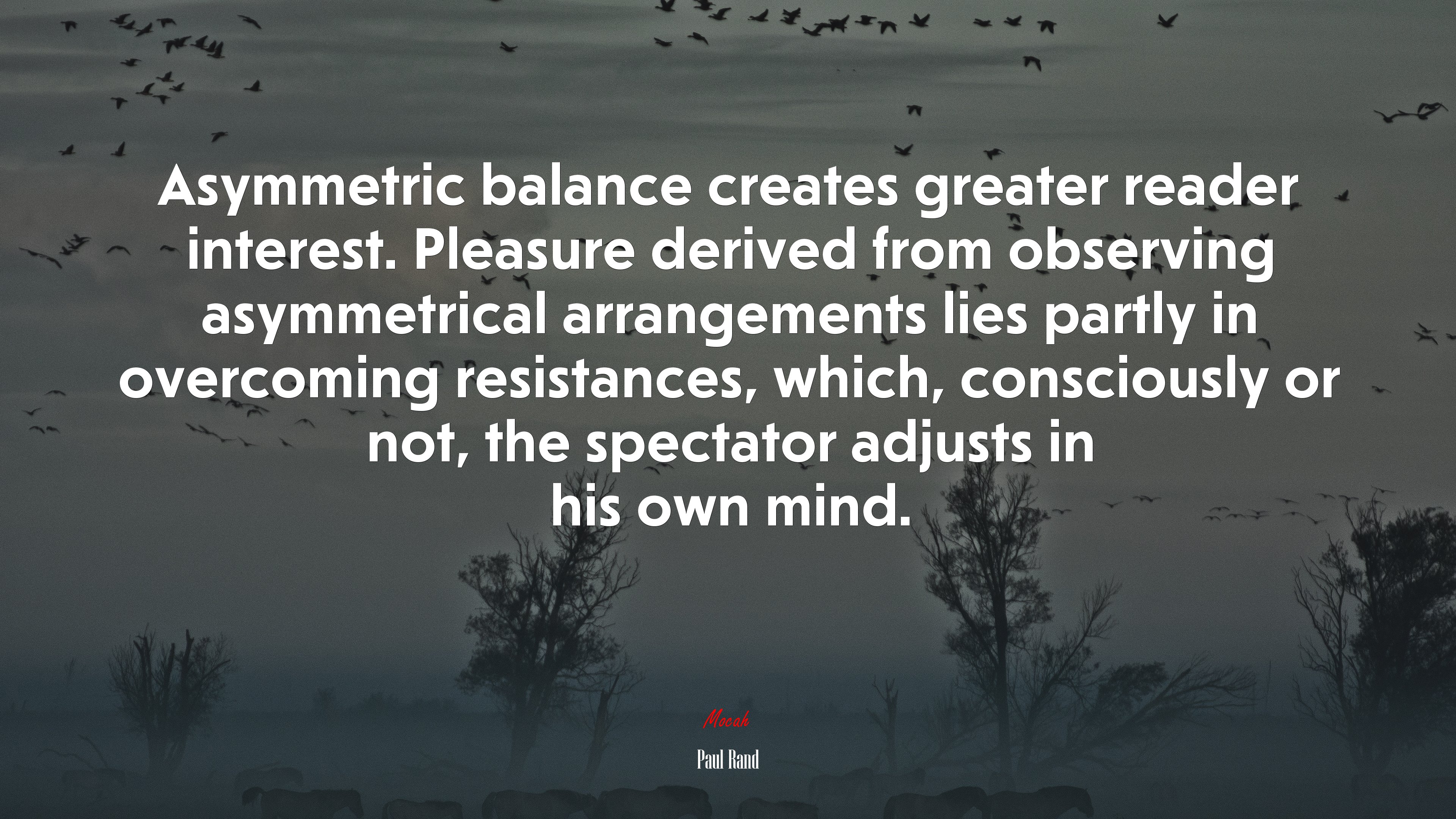 Asymmetric balance creates greater reader interest. Pleasure derived from observing asymmetrical arrangements lies partly in overcoming resistances, which, consciously or not, the spectator adjusts in his own mind. | Paul Rand quote HD Wallpaper