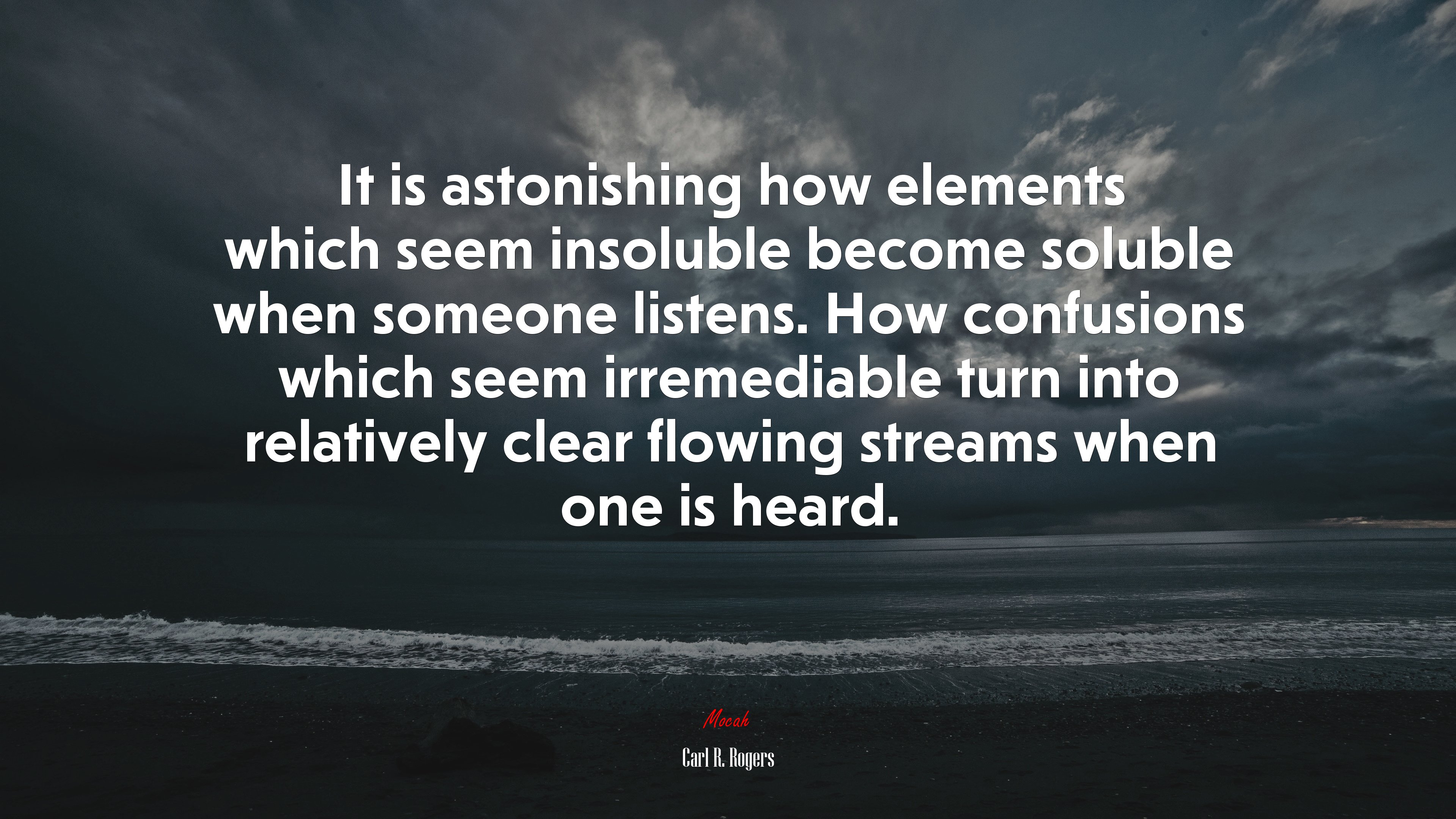 It is astonishing how elements which seem insoluble become soluble when someone listens. How confusions which seem irremediable turn into relatively clear flowing streams when one is heard. | Carl R. Rogers quote HD Wallpaper