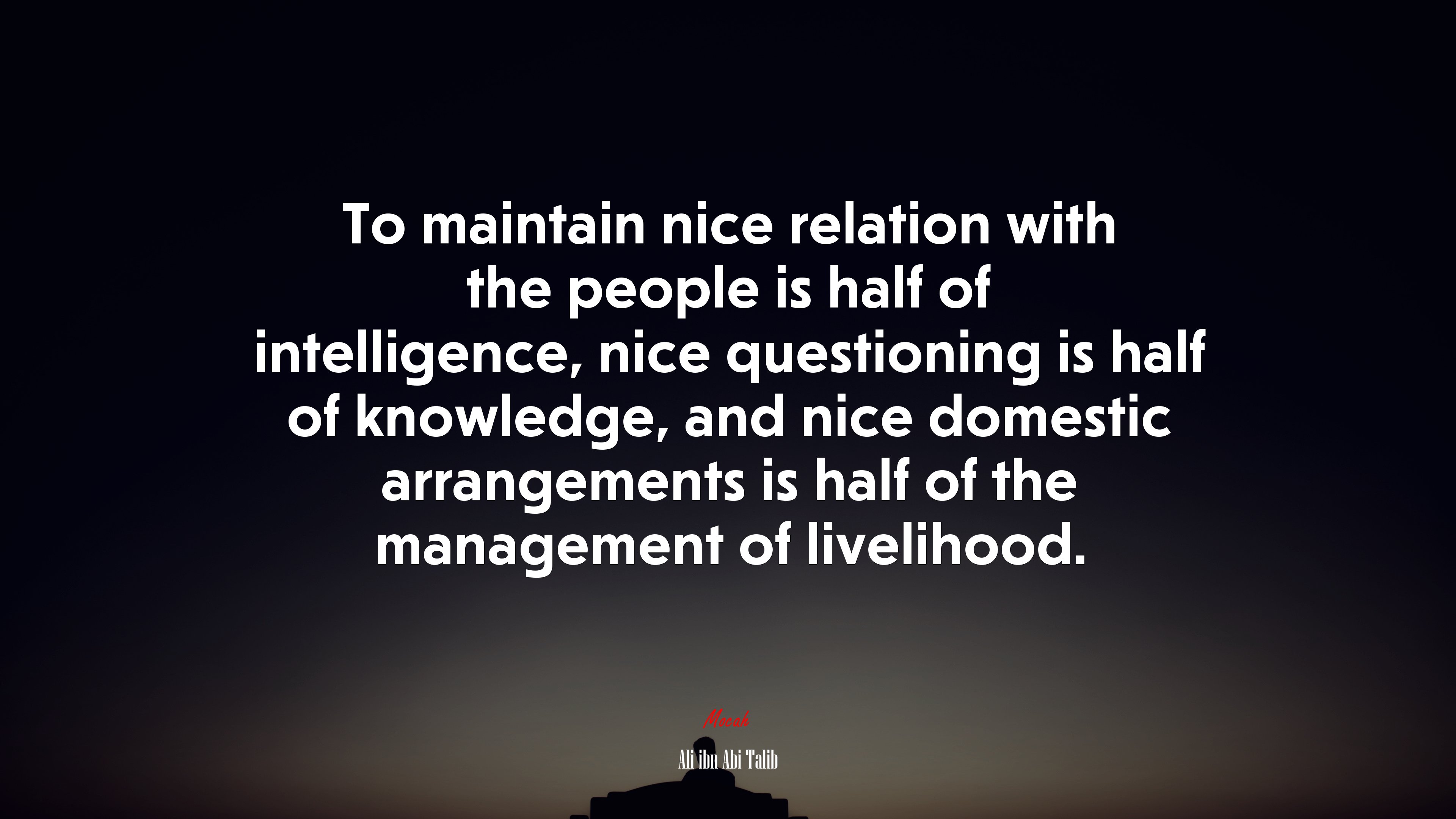 To maintain nice relation with the people is half of intelligence, nice questioning is half of knowledge, and nice domestic arrangements is half of the management of livelihood. | Ali ibn Abi Talib quote HD Wallpaper