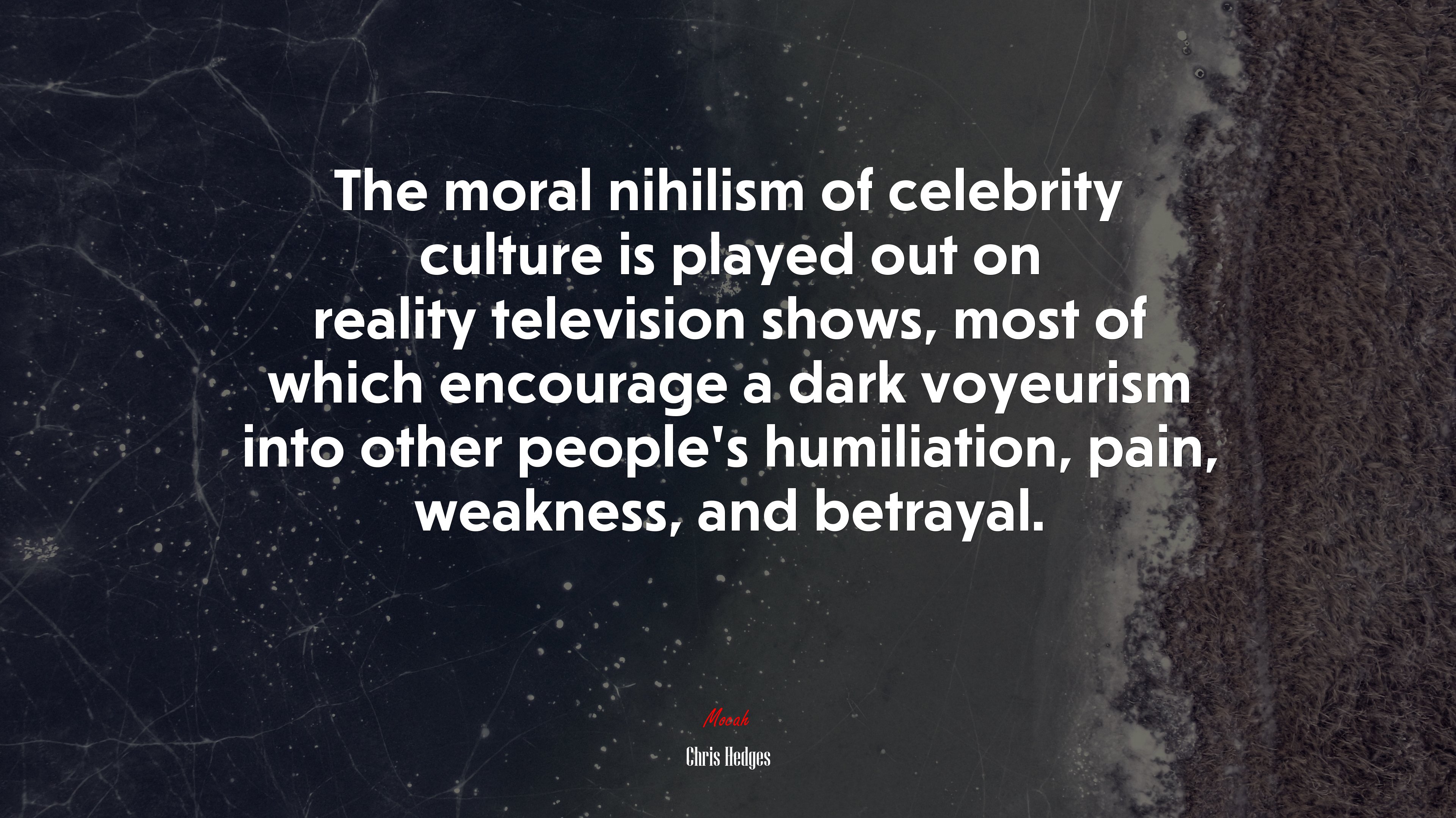 The moral nihilism of celebrity culture is played out on reality television shows, most of which encourage a dark voyeurism into other people’s humiliation, pain, weakness, and betrayal. | Chris Hedges quote HD Wallpaper