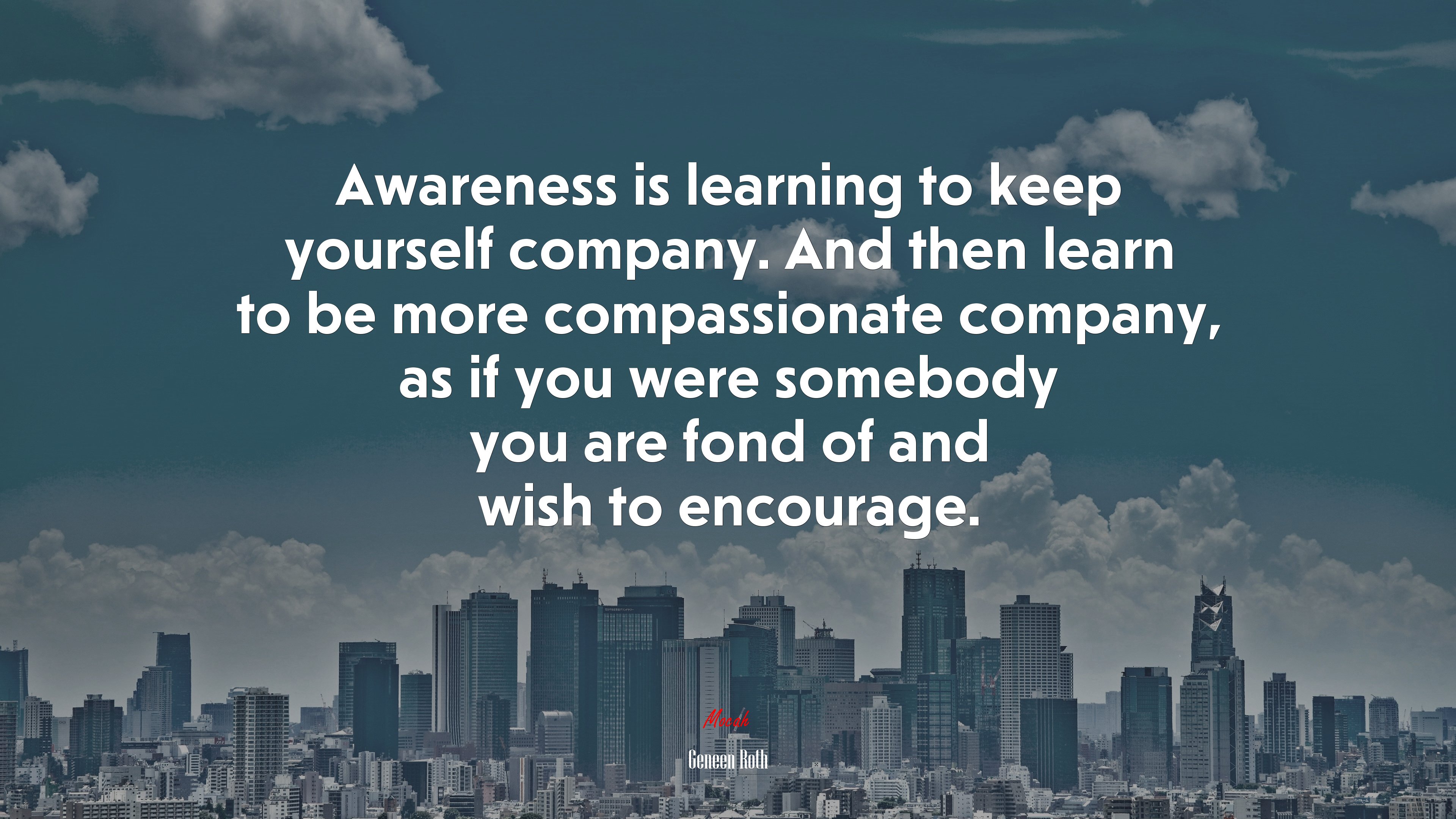 Awareness is learning to keep yourself company. And then learn to be more compassionate company, as if you were somebody you are fond of and wish to encourage. | Geneen Roth quote HD Wallpaper
