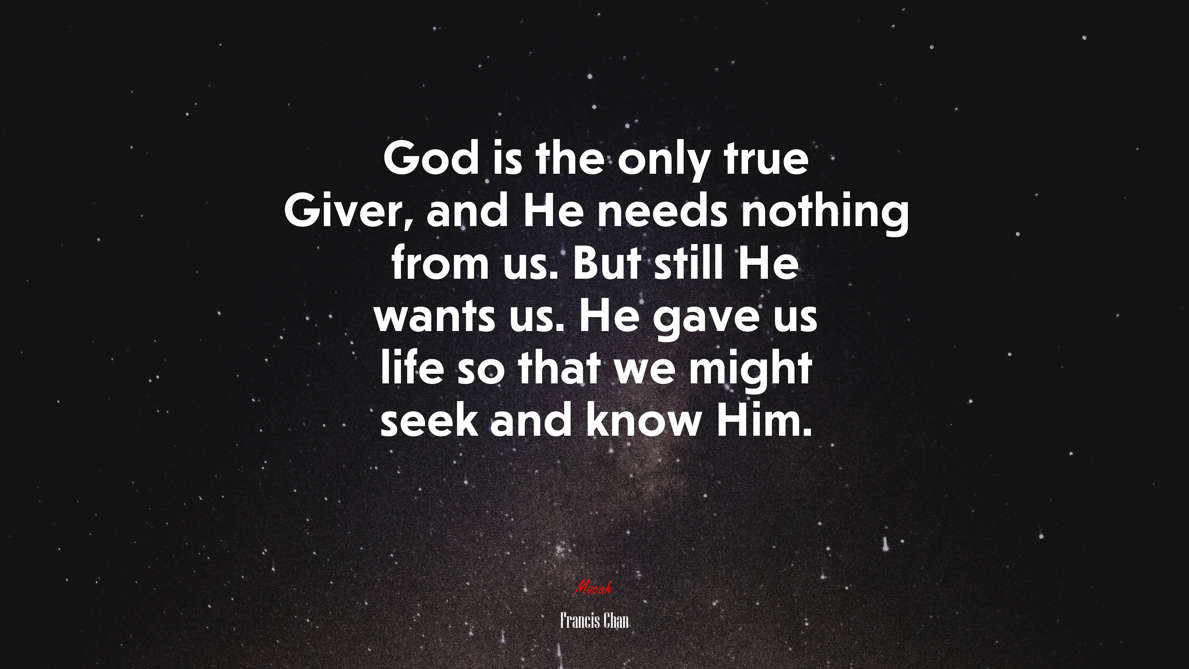God is the only true Giver, and He needs nothing from us. But still He wants us. He gave us life so that we might seek and know Him. | Francis Chan quote HD Wallpaper