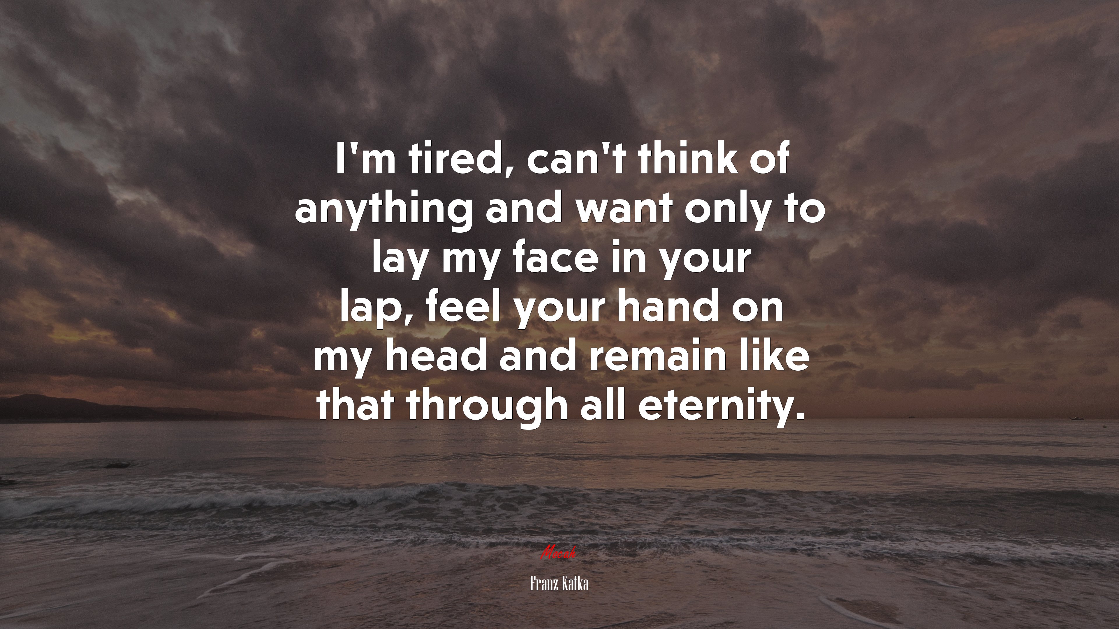 I’m tired, can’t think of anything and want only to lay my face in your lap, feel your hand on my head and remain like that through all eternity. | Franz Kafka quote HD Wallpaper
