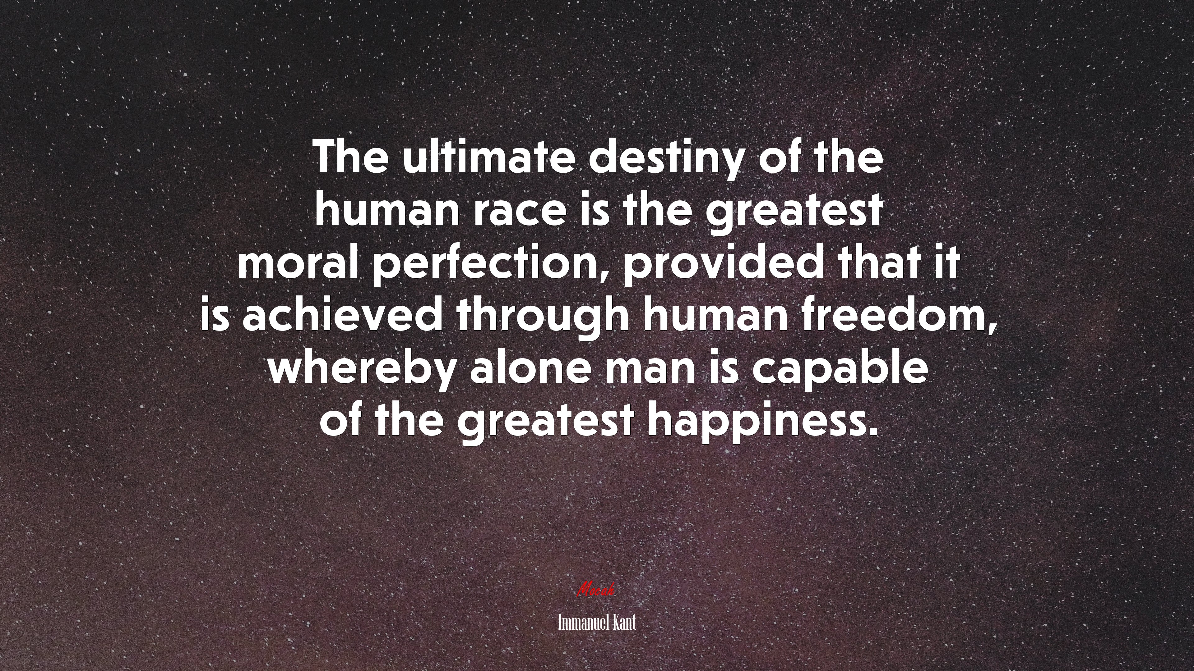 The ultimate destiny of the human race is the greatest moral perfection, provided that it is achieved through human freedom, whereby alone man is capable of the greatest happiness. | Immanuel Kant quote HD Wallpaper