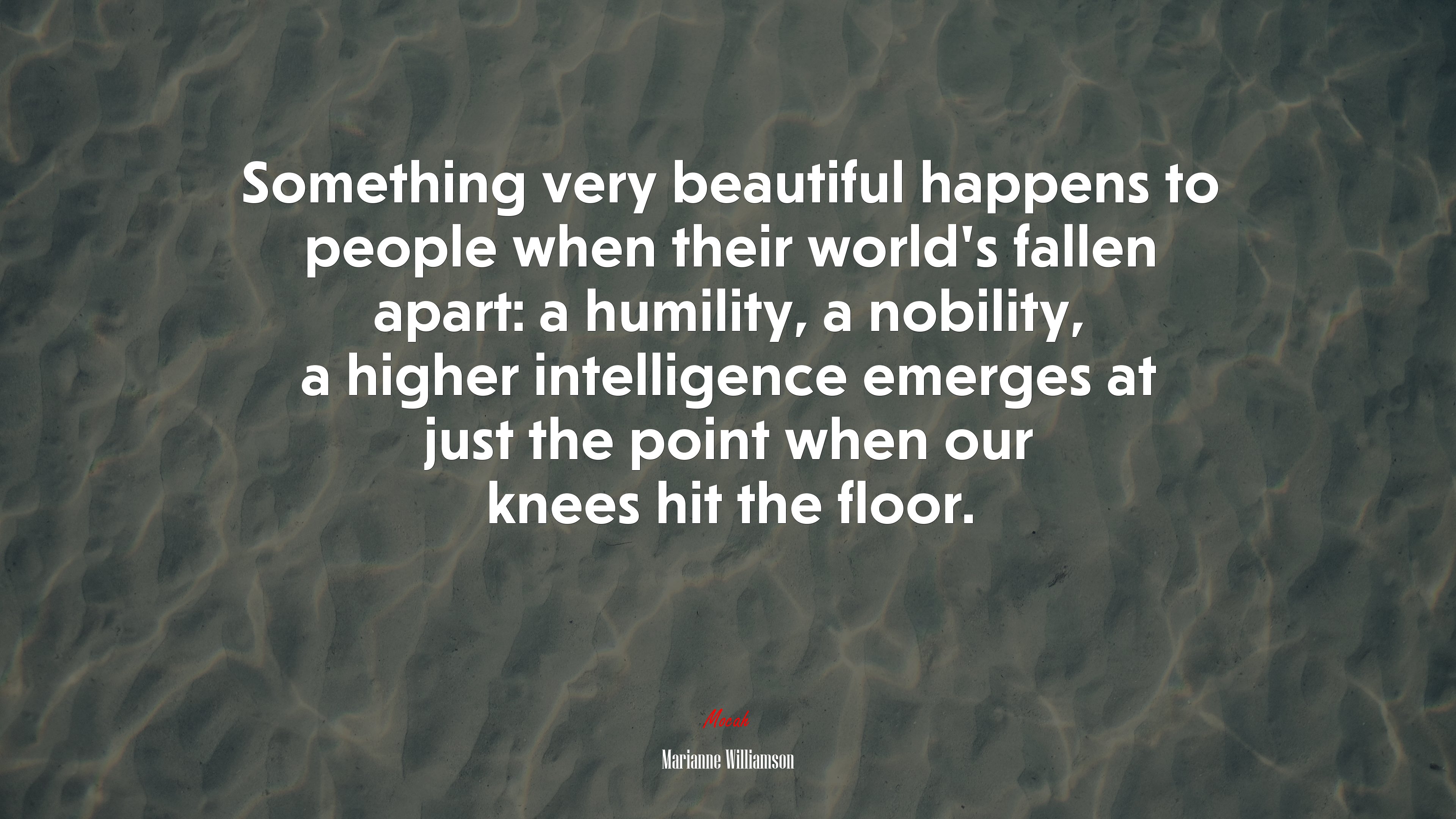 Something very beautiful happens to people when their world’s fallen apart: a humility, a nobility, a higher intelligence emerges at just the point when our knees hit the floor. | Marianne Williamson quote HD Wallpaper
