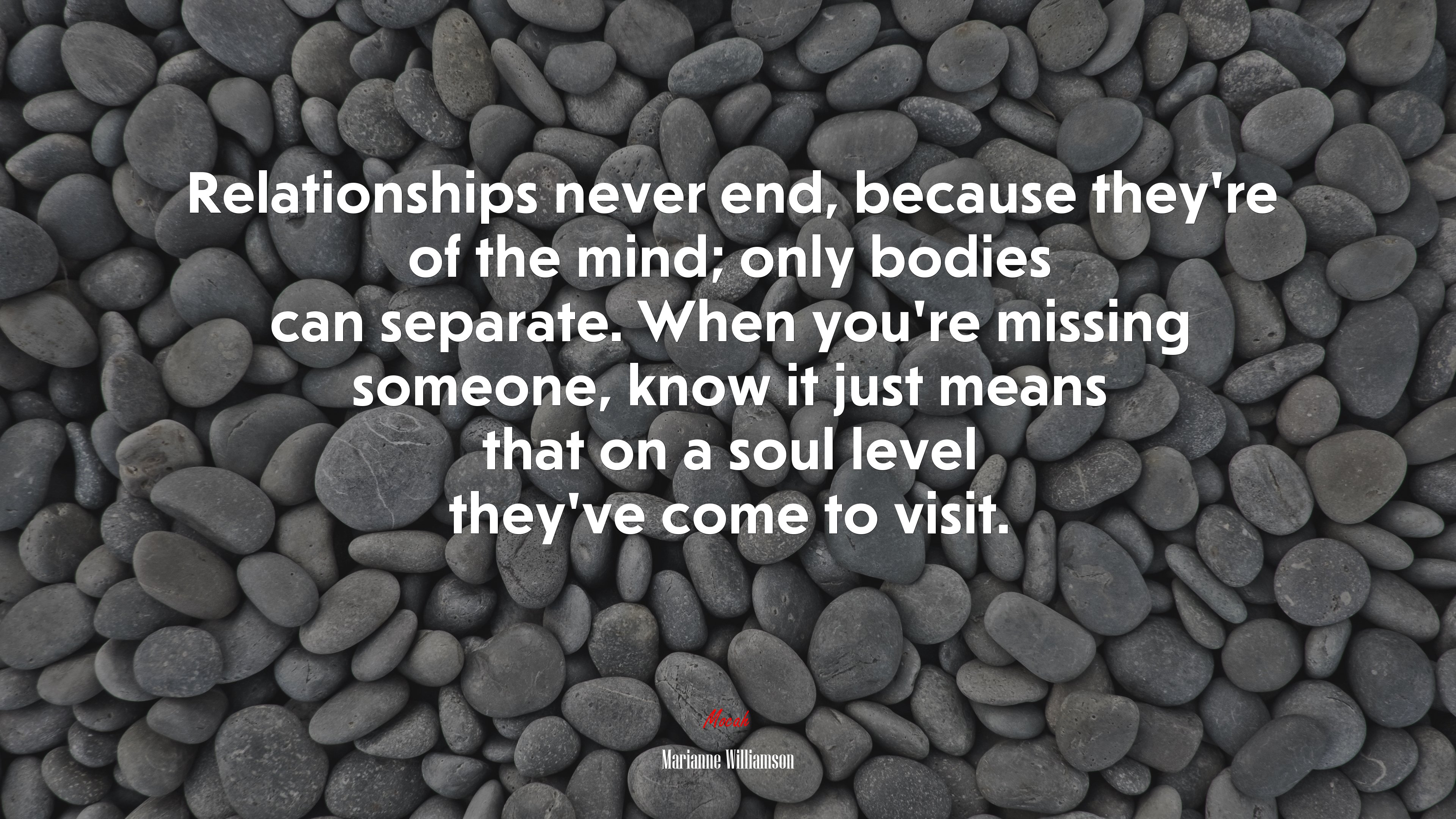 Relationships never end, because they’re of the mind; only bodies can separate. When you’re missing someone, know it just means that on a soul level they’ve come to visit. | Marianne Williamson quote HD Wallpaper