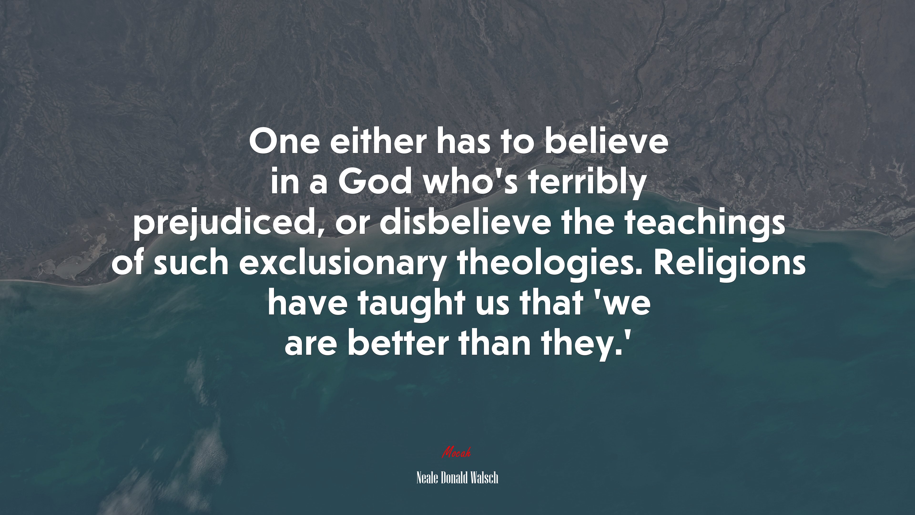 One either has to believe in a God who’s terribly prejudiced, or disbelieve the teachings of such exclusionary theologies. Religions have taught us that ‘we are better than they.’ | Neale Donald Walsch quote HD Wallpaper