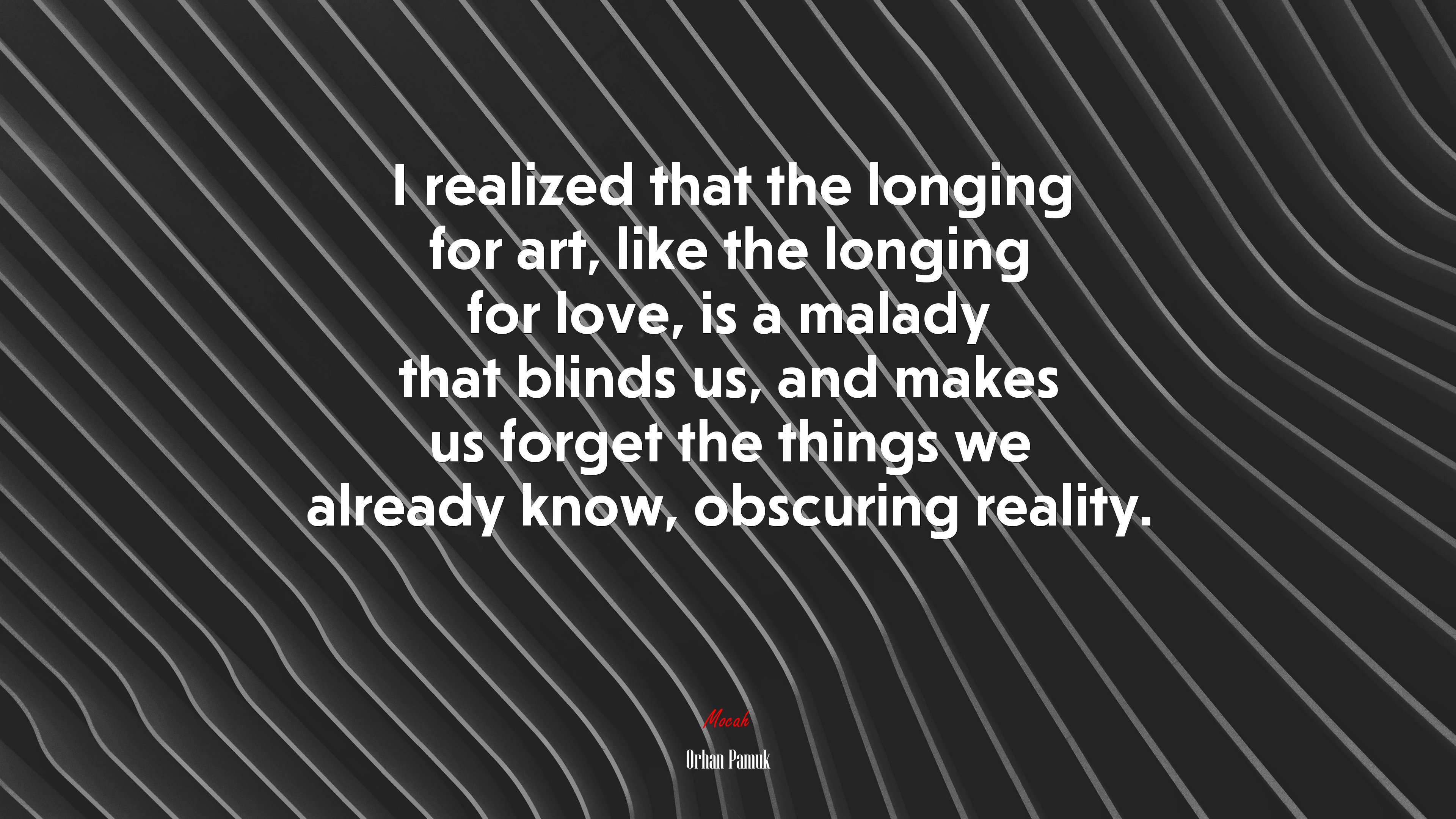 I realized that the longing for art, like the longing for love, is a malady that blinds us, and makes us forget the things we already know, obscuring reality. | Orhan Pamuk quote HD Wallpaper