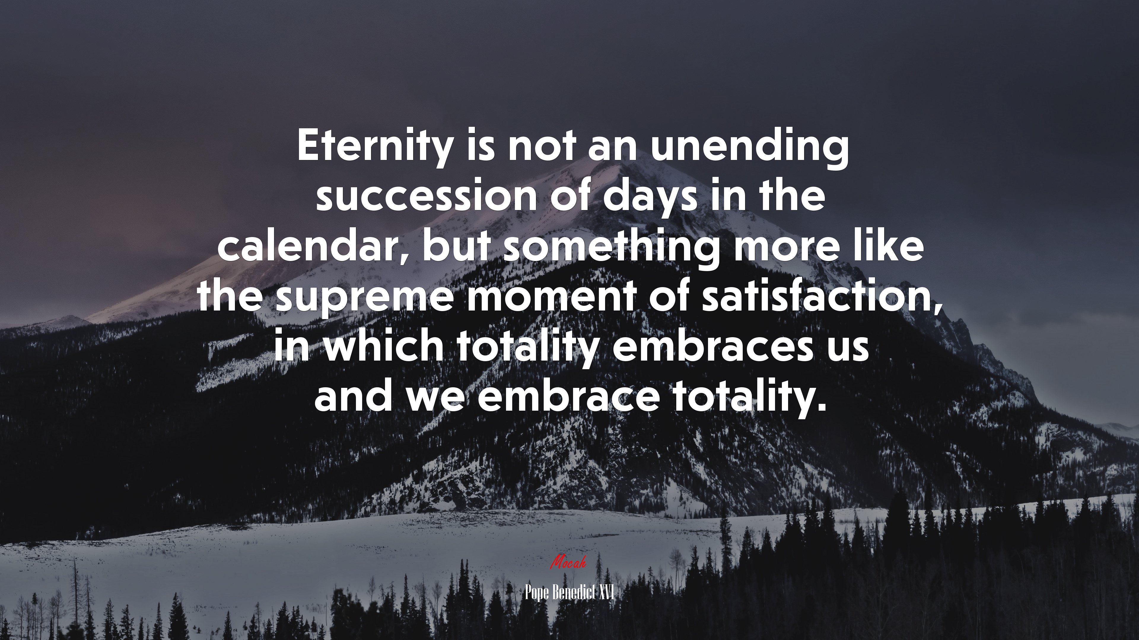 Eternity is not an unending succession of days in the calendar, but something more like the supreme moment of satisfaction, in which totality embraces us and we embrace totality. | Pope Benedict XVI quote HD Wallpaper