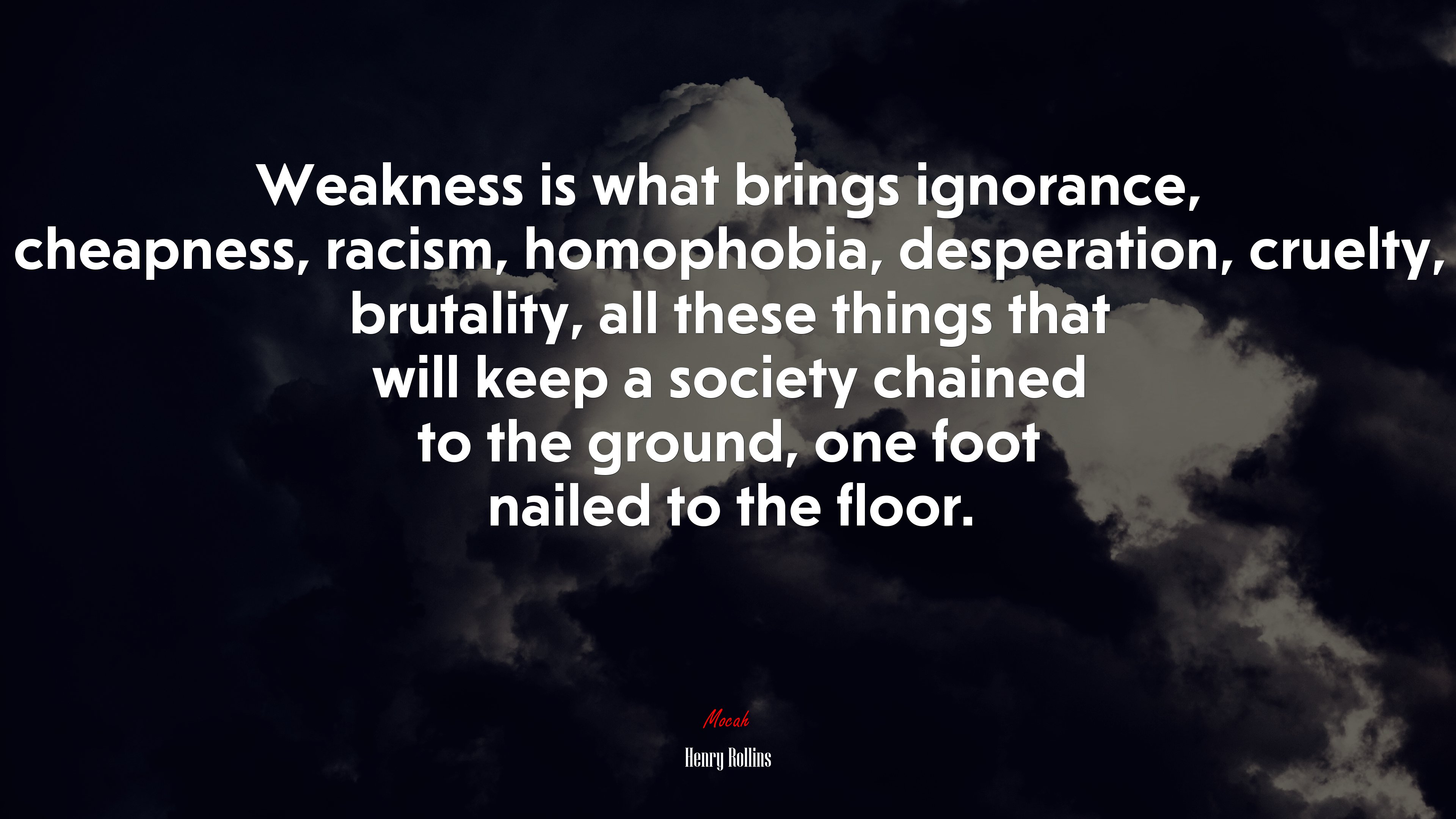 Weakness is what brings ignorance, cheapness, racism, homophobia, desperation, cruelty, brutality, all these things that will keep a society chained to the ground, one foot nailed to the floor. | Henry Rollins quote HD Wallpaper