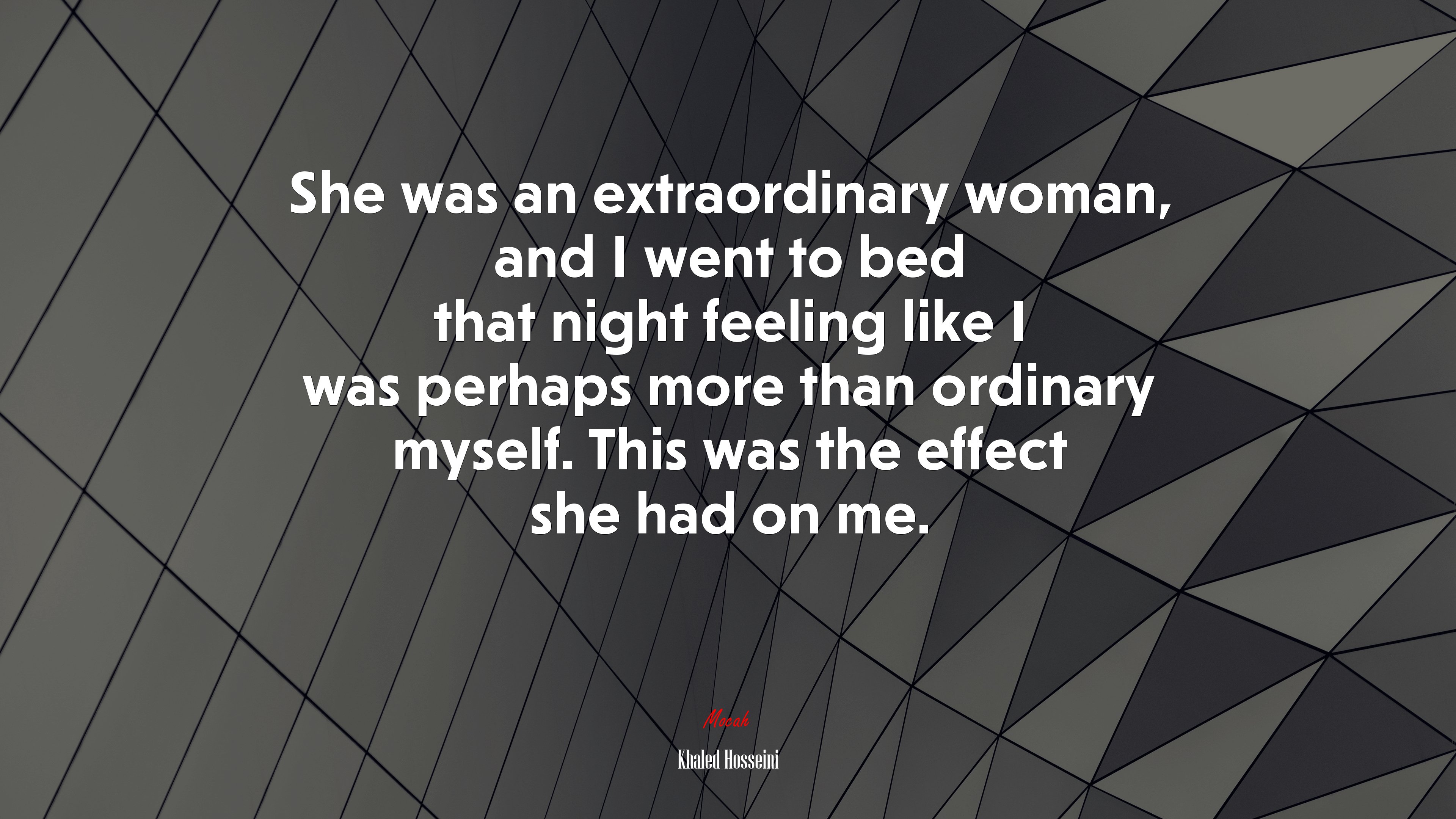 She was an extraordinary woman, and I went to bed that night feeling like I was perhaps more than ordinary myself. This was the effect she had on me. | Khaled Hosseini quote HD Wallpaper