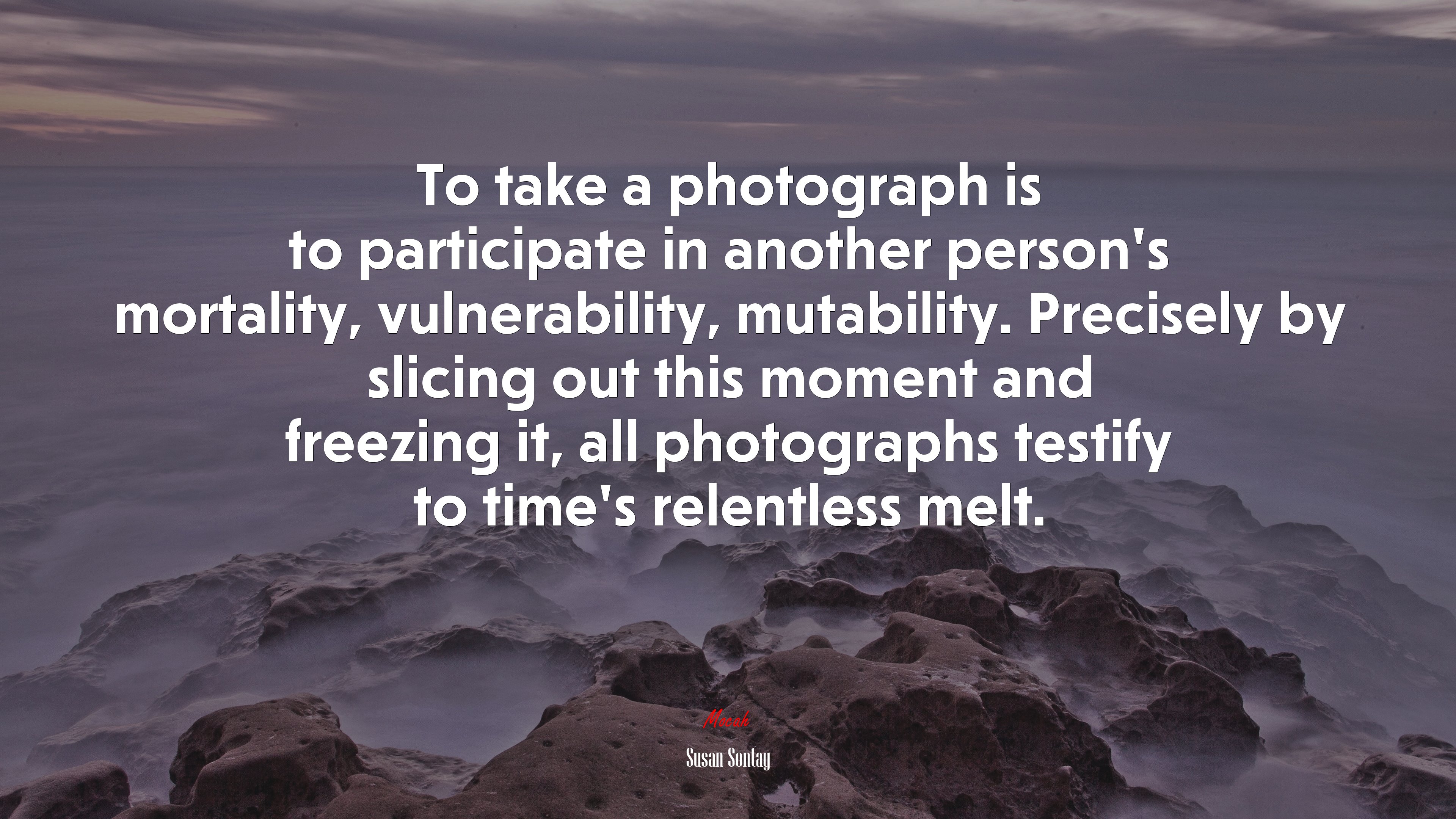 To take a photograph is to participate in another person’s mortality, vulnerability, mutability. Precisely by slicing out this moment and freezing it, all photographs testify to time’s relentless melt. | Susan Sontag quote HD Wallpaper