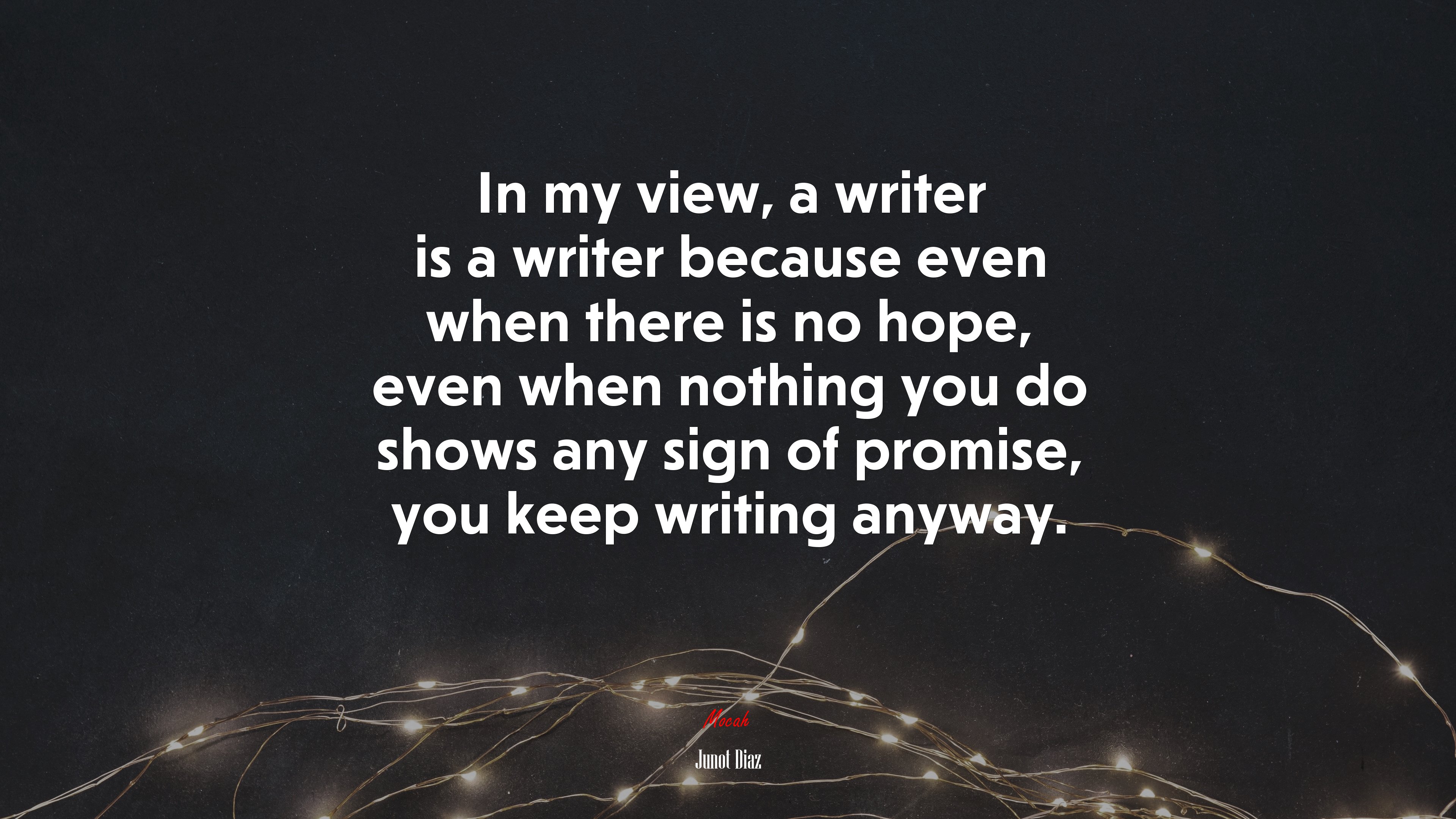 In my view, a writer is a writer because even when there is no hope, even when nothing you do shows any sign of promise, you keep writing anyway. | Junot Díaz quote HD Wallpaper