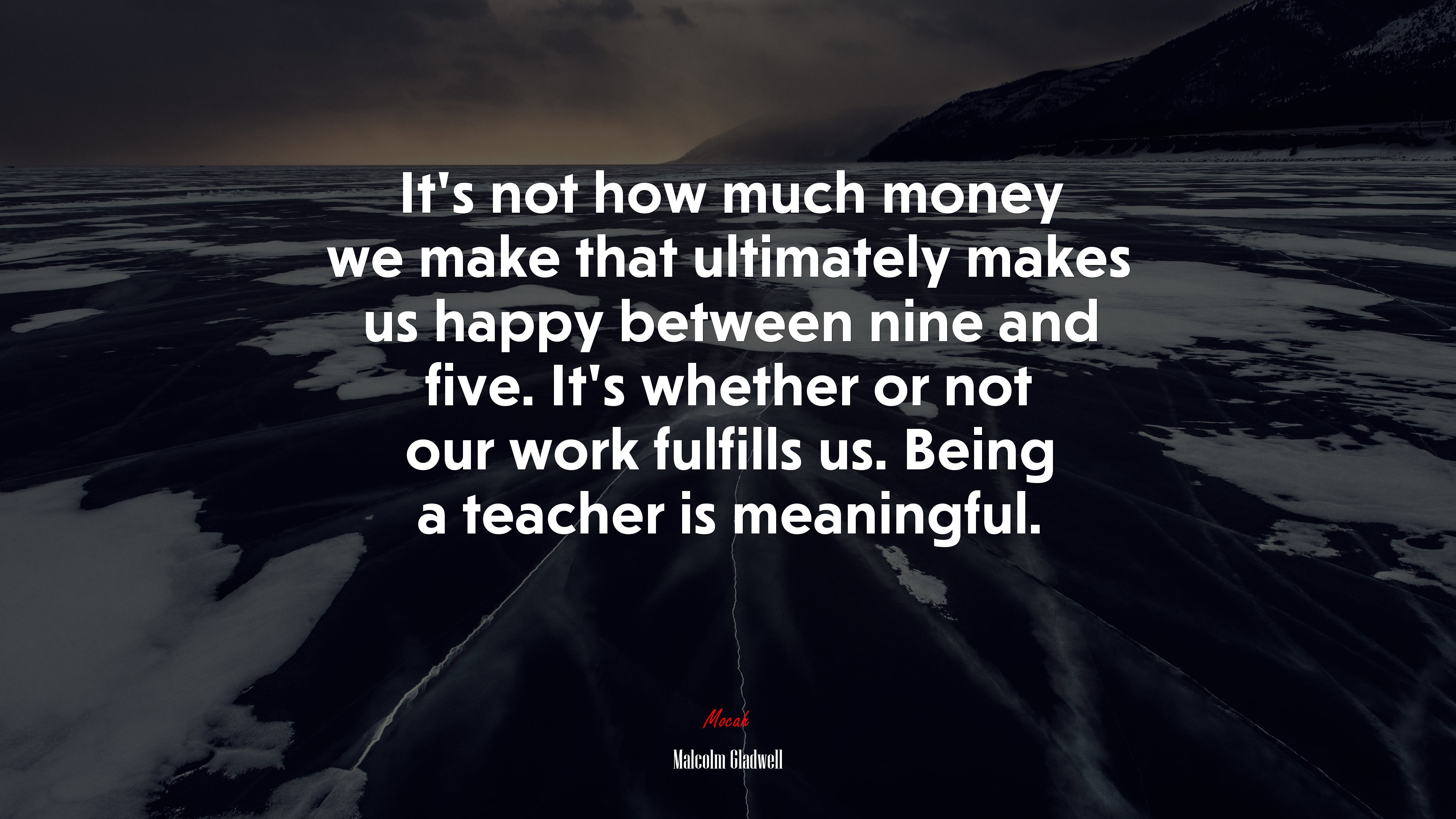 It’s not how much money we make that ultimately makes us happy between nine and five. It’s whether or not our work fulfills us. Being a teacher is meaningful. | Malcolm Gladwell quote HD Wallpaper