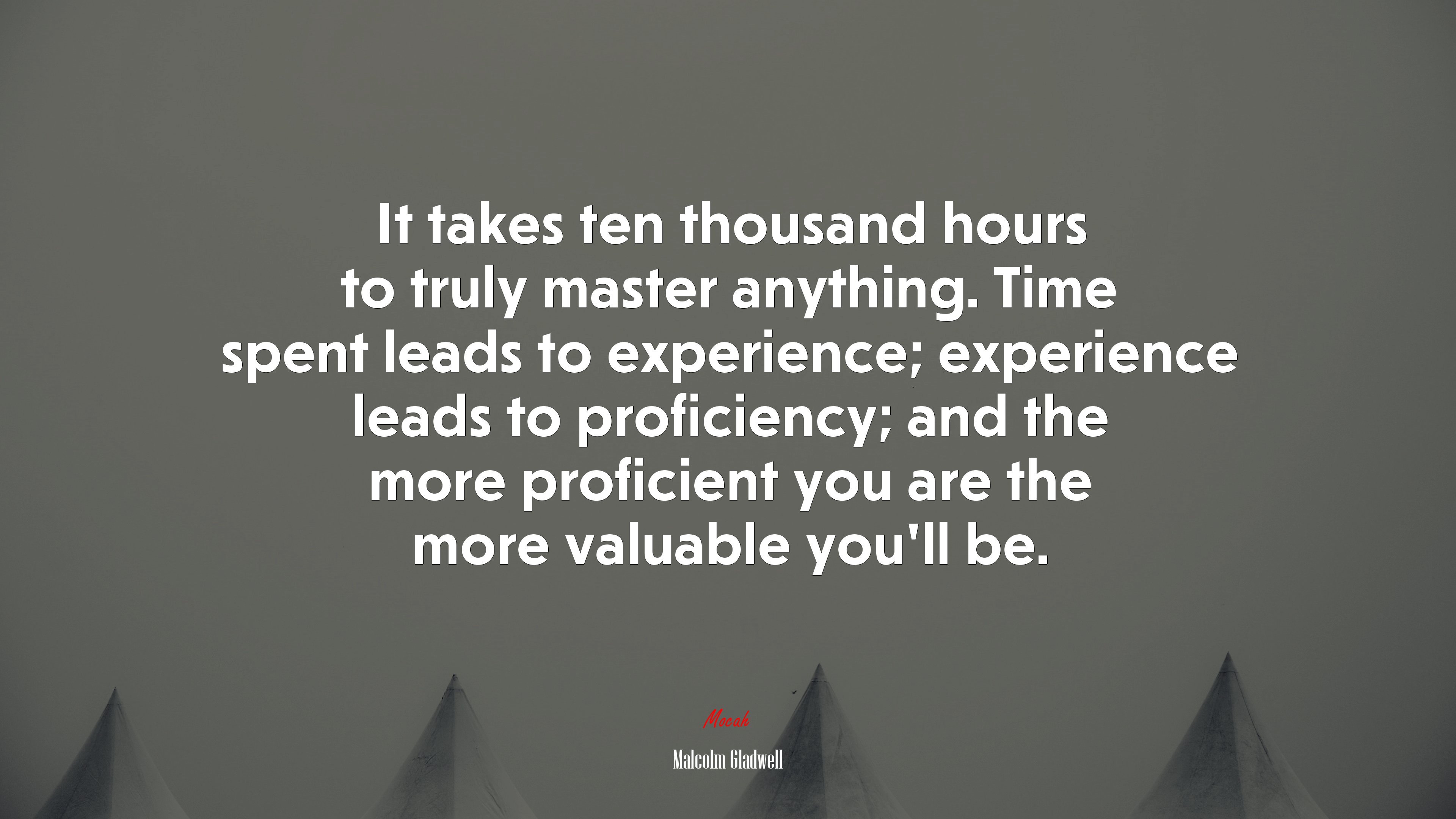 It takes ten thousand hours to truly master anything. Time spent leads to experience; experience leads to proficiency; and the more proficient you are the more valuable you’ll be. | Malcolm Gladwell quote HD Wallpaper