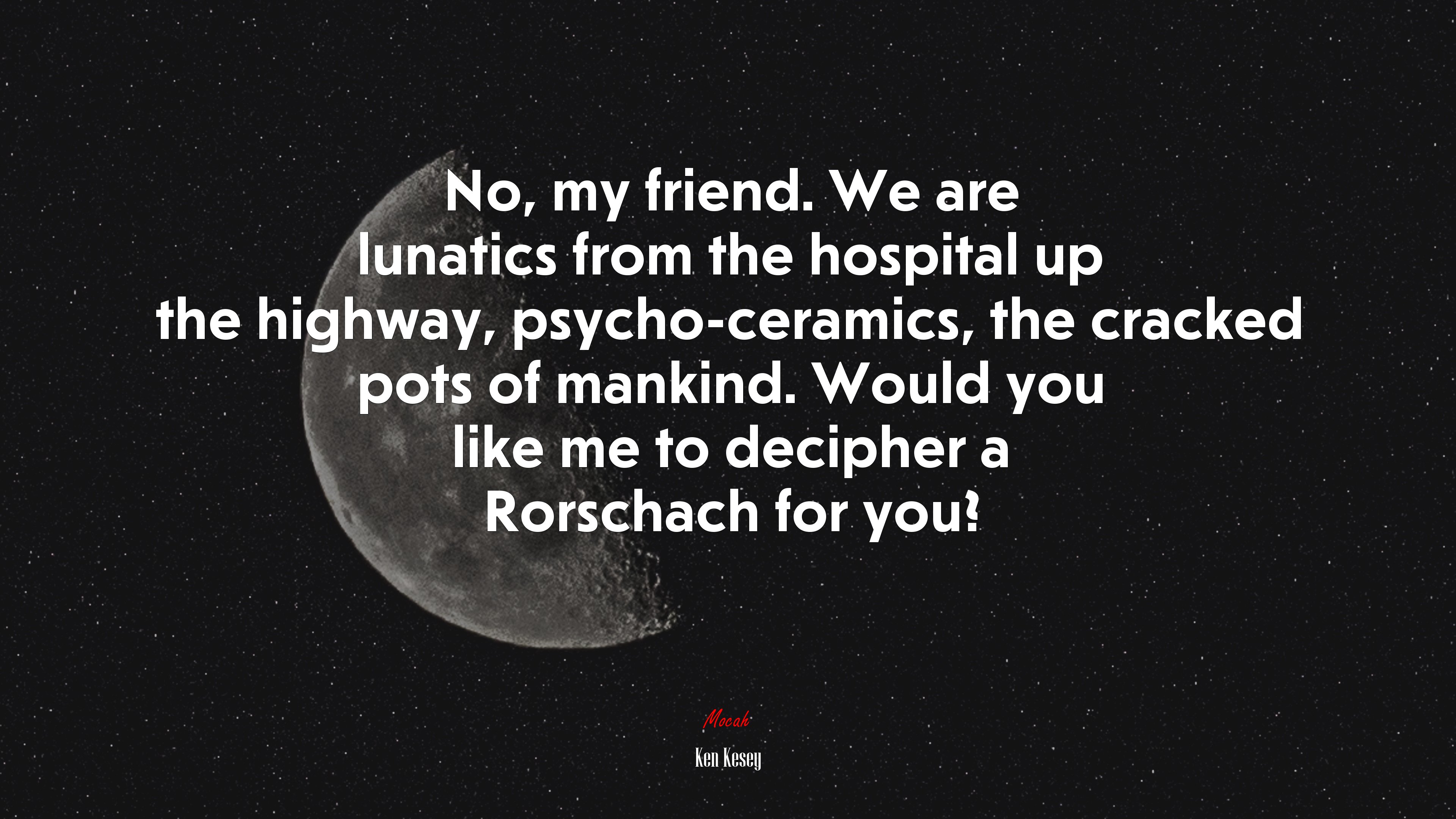 No, my friend. We are lunatics from the hospital up the highway, psycho-ceramics, the cracked pots of mankind. Would you like me to decipher a Rorschach for you? | Ken Kesey quote HD Wallpaper