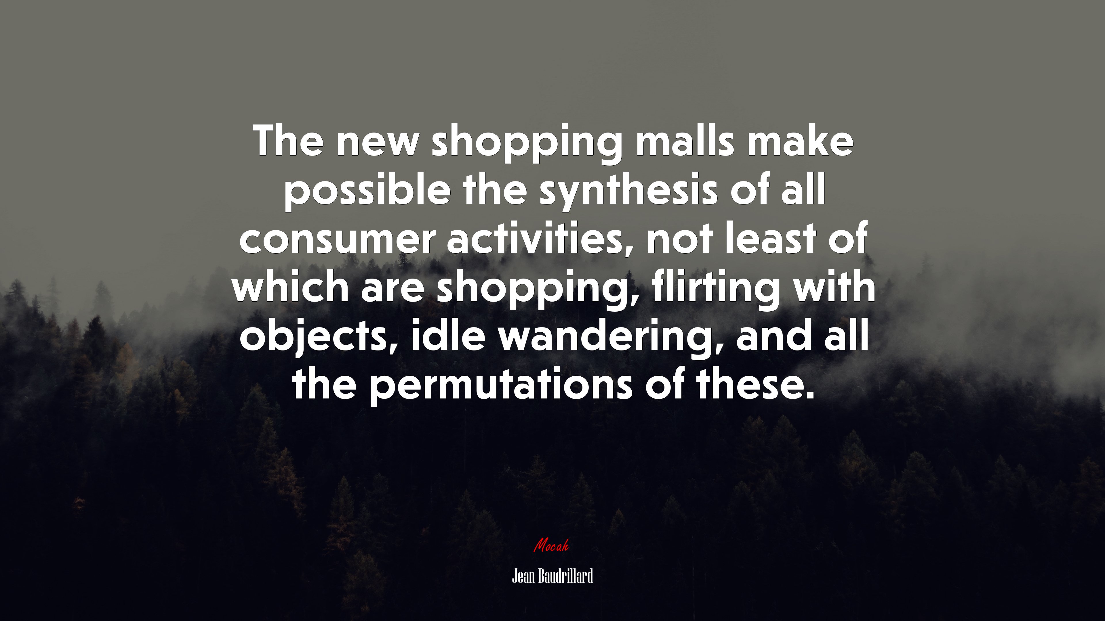 The new shopping malls make possible the synthesis of all consumer activities, not least of which are shopping, flirting with objects, idle wandering, and all the permutations of these. | Jean Baudrillard quote HD Wallpaper