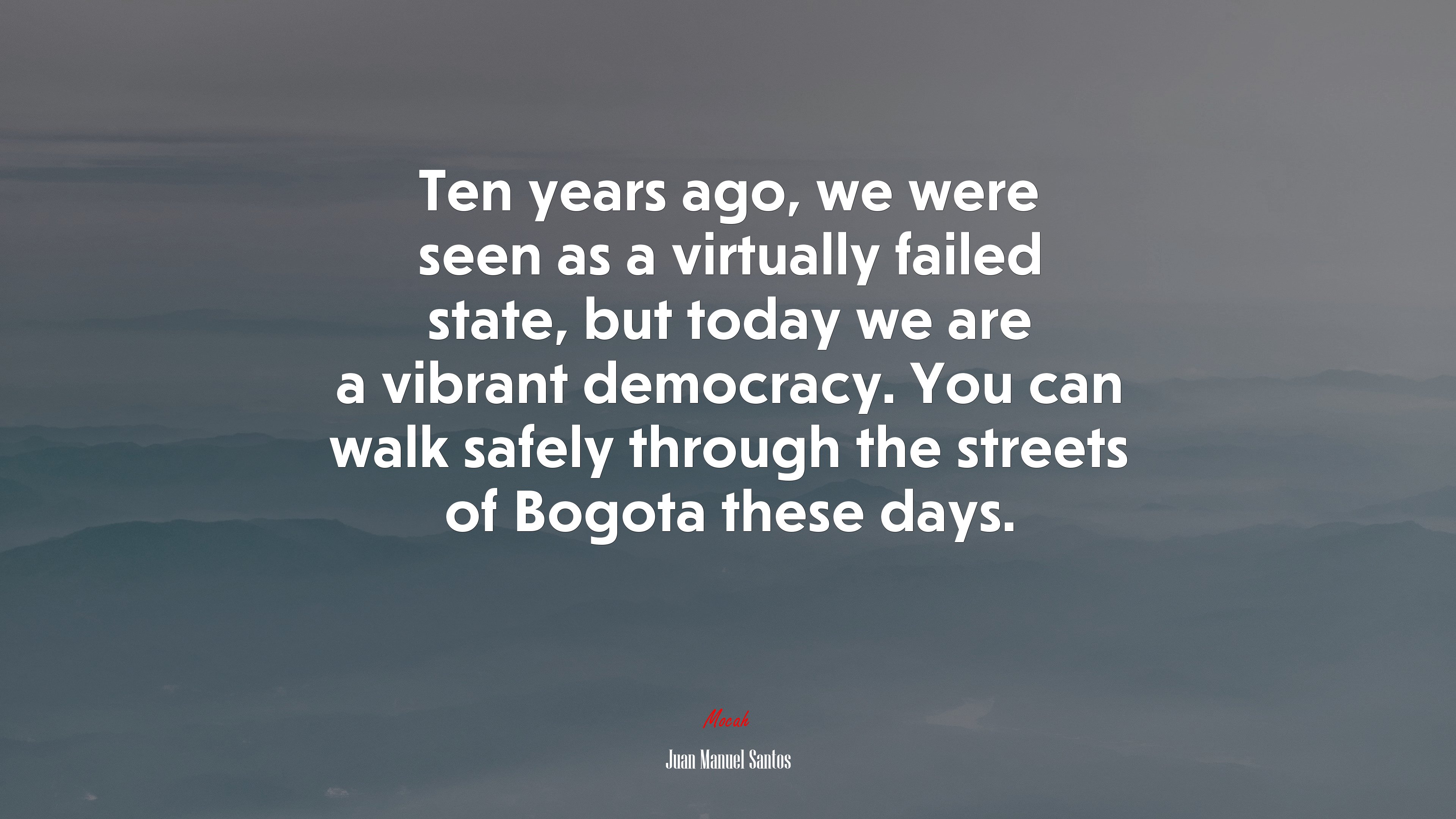 Ten years ago, we were seen as a virtually failed state, but today we are a vibrant democracy. You can walk safely through the streets of Bogota these days. | Juan Manuel Santos quote HD Wallpaper