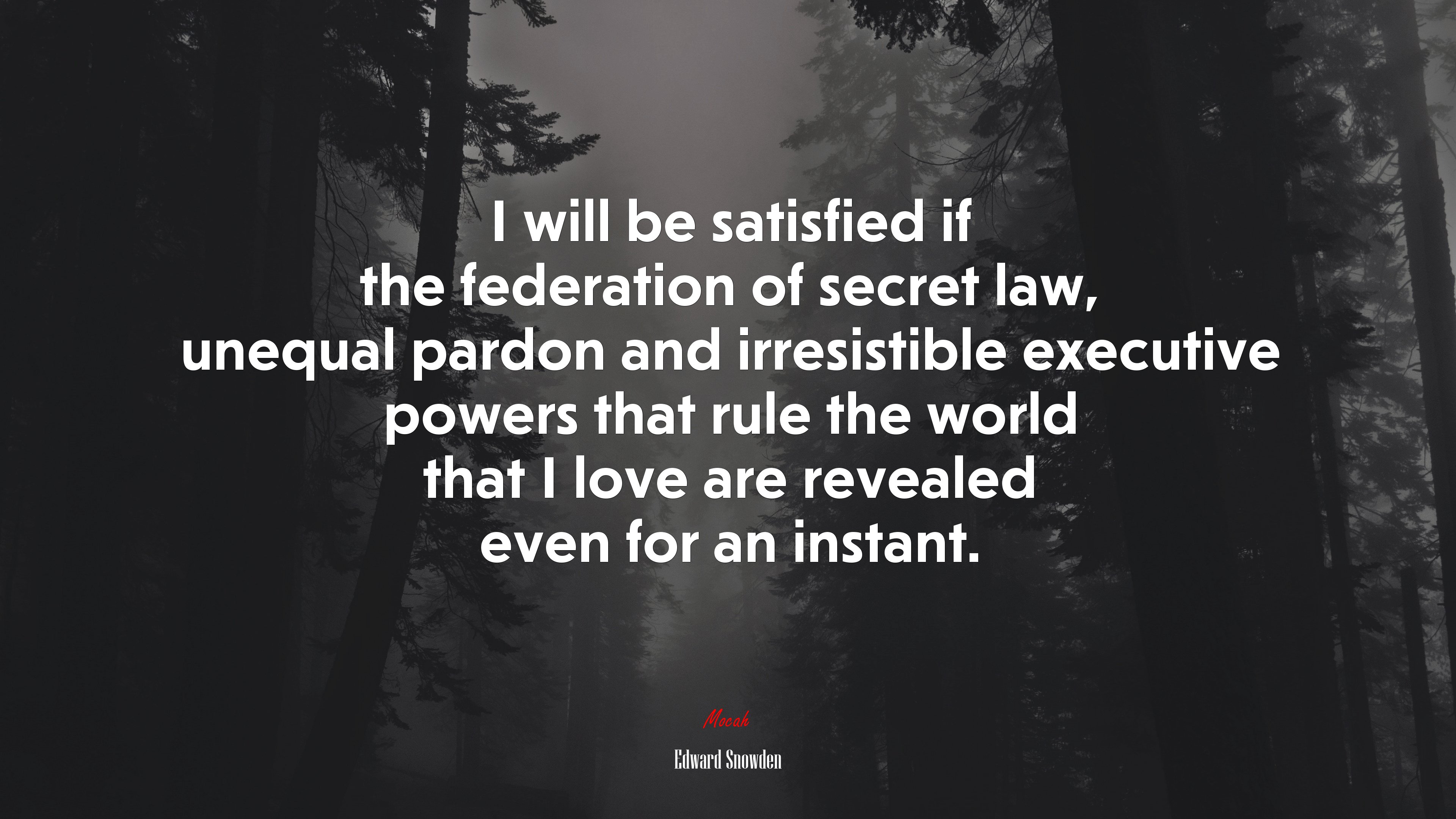 I will be satisfied if the federation of secret law, unequal pardon and irresistible executive powers that rule the world that I love are revealed even for an instant. | Edward Snowden quote HD Wallpaper