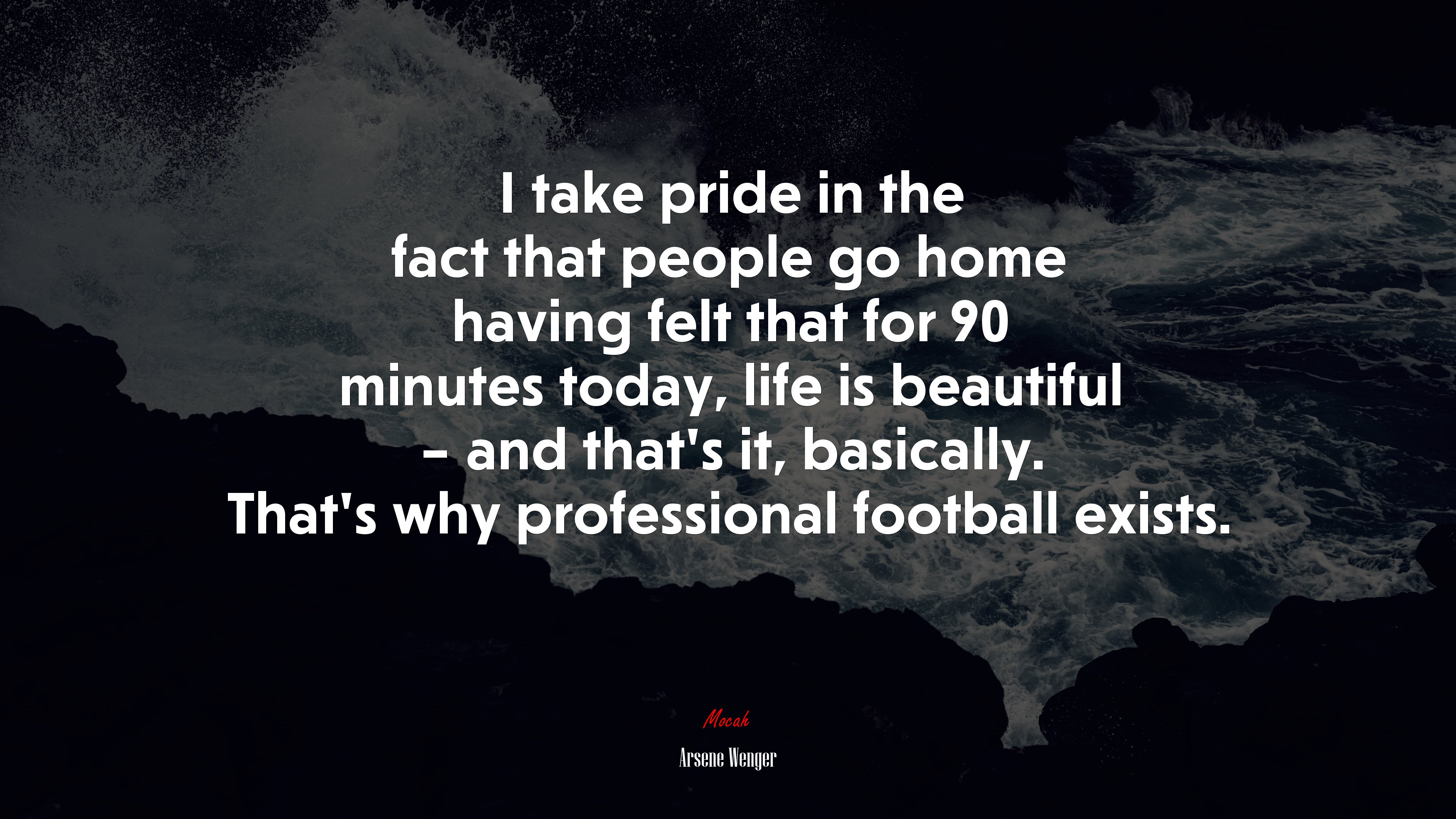 I take pride in the fact that people go home having felt that for 90 minutes today, life is beautiful – and that’s it, basically. That’s why professional football exists. | Arsene Wenger quote HD Wallpaper