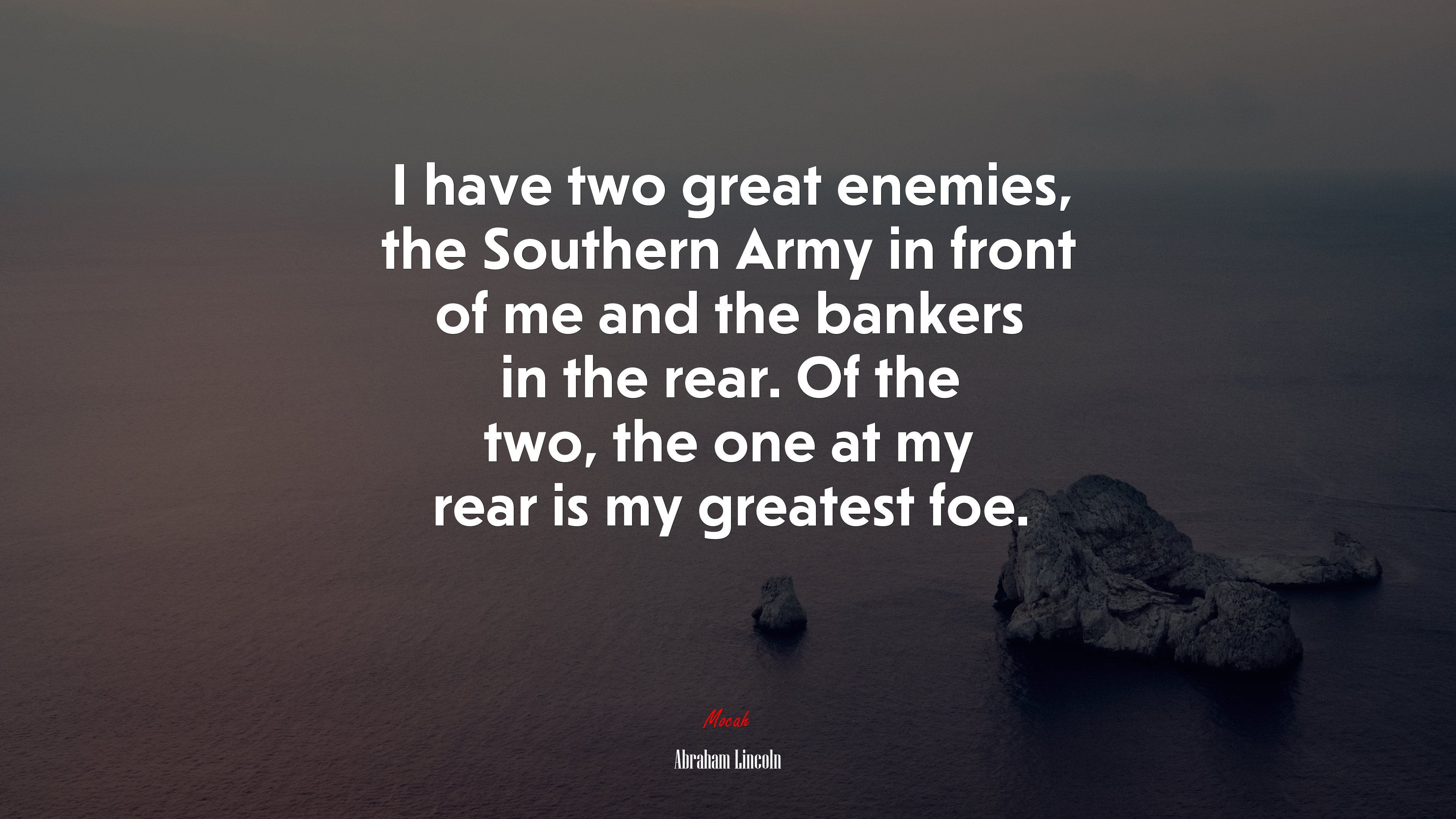 I have two great enemies, the Southern Army in front of me and the bankers in the rear. Of the two, the one at my rear is my greatest foe. | Abraham Lincoln quote HD Wallpaper