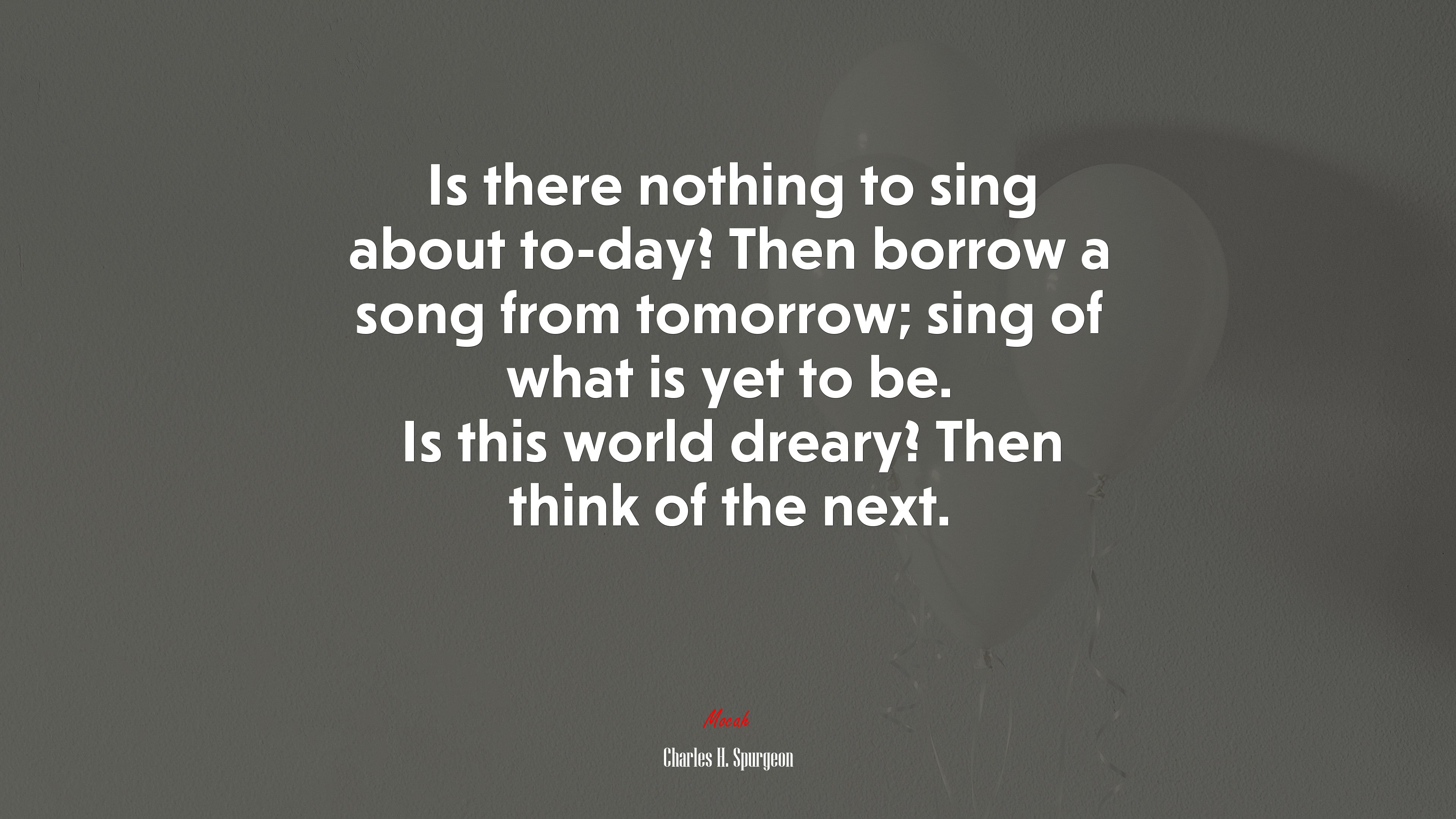 Is there nothing to sing about to-day? Then borrow a song from tomorrow; sing of what is yet to be. Is this world dreary? Then think of the next. | Charles H. Spurgeon quote HD Wallpaper