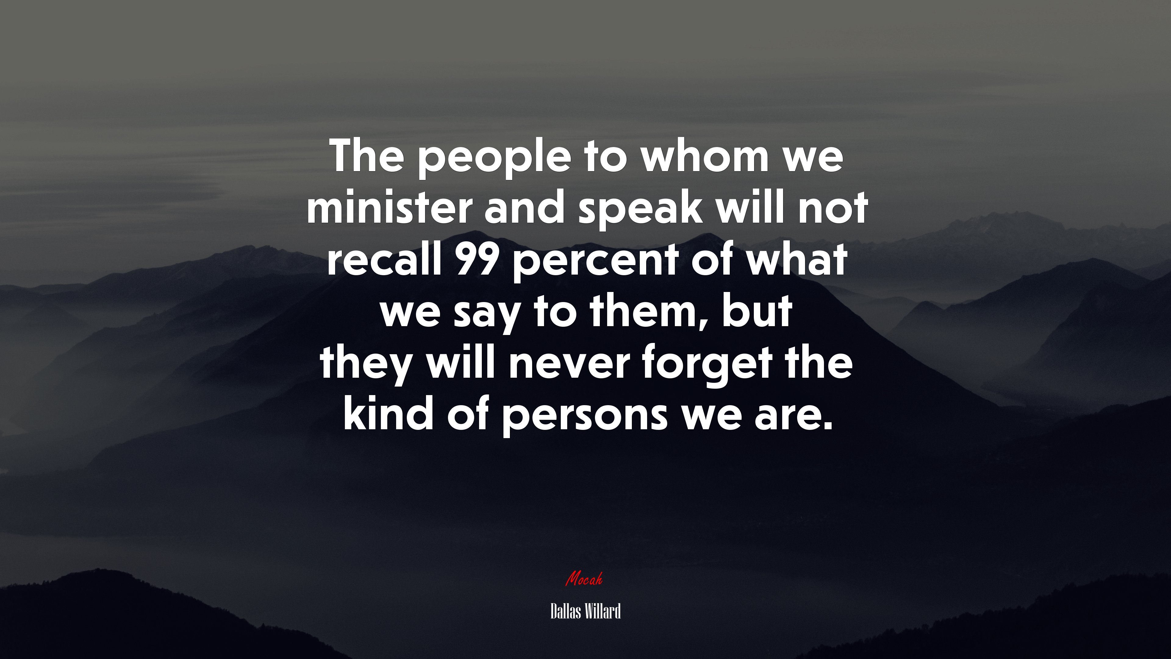 The people to whom we minister and speak will not recall 99 percent of what we say to them, but they will never forget the kind of persons we are. | Dallas Willard quote HD Wallpaper